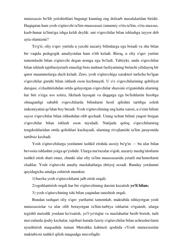  
 
mutaxassis bo'lib yetishishlari bugungi kunning eng dolzarb masalalaridan biridir. 
Haqiqatan ham yosh o'qituvchi ta'lim muassasasi (umumiy o'rta ta'lim, o'rta maxsus, 
kasb-hunar ta'limi)ga ishga keldi deylik: uni o'quvchilar bilan ishlashga tayyor deb 
ayta olamizmi? 
To'g'ri, oliy o'quv yurtida u yaxshi nazariy bilimlarga ega boiadi va shu bilan 
bir vaqtda pedagogik amaliyotdan ham o'tib keladi. Biroq, u oliy o'quv yurtini 
tamomlashi bilan o'qituvchi degan nomga ega bo'ladi. Tabiiyki, unda o'quvchilar 
bilan ishlash tajribasiyetarli emasligi bois mehnat faoliyatining birinchi yilidayoq bir 
qator muammolarga duch keladi. Zero, yosh o'qituvchiga xarakteri turlicha bo'lgan 
o'quvchilar guruhi bilan ishlash oson kechmaydi. U o'z o'quvchilarining qobiliyat 
darajasi, o'zlashtirishdan ortda qolayotgan o'quvchilar shaxsini o'rganishda ularning 
har biri o'ziga xos xotira, fikrlash layoqati va diqqatga ega bo'lishlarini hisobga 
olmaganligi sababli o'quvchilarda bilimlarni hosil qilishni tartibga solish 
imkoniyatini qo'ldan boy beradi. Yosh o'qituvchining eng katta xatosi, u o'zini bilimi 
sayoz o'quvchilar bilan ishlashdan olib qochadi. Uning uchun bilimi yuqori boigan 
o'quvchilar bilan ishlash oson tuyuladi. Natijada qoloq o'quvchilarning 
tengdoshlaridan ortda qolishlari kuchayadi, ularning rivojlanishi ta'lim jarayonida 
tartibsiz kechadi. 
Yosh o'qituvchilarga yordamni tashkil etishda asosiy bo'g'in — bu ular bilan 
bevosita ishlashni yoiga qo'yishdir. Ularga ma'ruzalar o'qish, nazariy mashg'ulotlarni 
tashkil etish shart emas, chunki ular oliy ta'lim muassasasida yetarli ma'lumotlarni 
oladilar. Yosh o'qituvchi amaliy maslahatlarga ehtiyoj sezadi. Bunday yordamni 
quyidagicha amalga oshirish mumkin: 
1) barcha yosh o'qituvchilarni jalb etish orqali; 
2) ogohlantirish orqali har bir o'qituvchining darsini kuzatish yo'li bilan; 
3) yosh o'qituvchining ishi bilan yaqindan tanishish orqali. 
Bundan tashqari oliy o'quv yurtlarini tamomlab, maktabda ishlayotgan yosh 
mutaxassislar va ular olib borayotgan ta'Iim-tarbiya ishlarini o'rganish, ularga 
tegishli metodik yordam ko'rsatish, yo'l-yo'riqlar va maslahatlar berib borish, turli 
mavzularda ijodiy kechalar, tajribaii hamda faxriy o'qituvchilar bilan uchrashuvlarni 
uyushtirish maqsadida tuman Metodika kabineti qoshida «Yosh mutaxissislar 
maktabi»ni tashkil qilish maqsadga muvofiqdir. 
