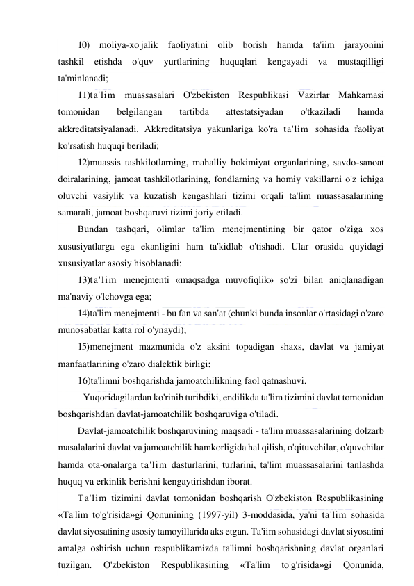  
 
10) moliya-xo'jalik faoliyatini olib borish hamda ta'iim jarayonini 
tashkil 
etishda 
o'quv 
yurtlarining 
huquqlari 
kengayadi 
va 
mustaqilligi 
ta'minlanadi; 
11) ta'lim muassasalari O'zbekiston Respublikasi Vazirlar Mahkamasi 
tomonidan 
belgilangan 
tartibda 
attestatsiyadan 
o'tkaziladi 
hamda 
akkreditatsiyalanadi. Akkreditatsiya yakunlariga ko'ra ta'lim sohasida faoliyat 
ko'rsatish huquqi beriladi; 
12) muassis tashkilotlarning, mahalliy hokimiyat organlarining, savdo-sanoat 
doiralarining, jamoat tashkilotlarining, fondlarning va homiy vakillarni o'z ichiga 
oluvchi vasiylik va kuzatish kengashlari tizimi orqali ta'lim muassasalarining 
samarali, jamoat boshqaruvi tizimi joriy etiladi. 
Bundan tashqari, olimlar ta'lim menejmentining bir qator o'ziga xos 
xususiyatlarga ega ekanligini ham ta'kidlab o'tishadi. Ular orasida quyidagi 
xususiyatlar asosiy hisoblanadi: 
13)ta'lim menejmenti «maqsadga muvofiqlik» so'zi bilan aniqlanadigan 
ma'naviy o'lchovga ega; 
14) ta'lim menejmenti - bu fan va san'at (chunki bunda insonlar o'rtasidagi o'zaro 
munosabatlar katta rol o'ynaydi); 
15) menejment mazmunida o'z aksini topadigan shaxs, davlat va jamiyat 
manfaatlarining o'zaro dialektik birligi; 
16)ta'limni boshqarishda jamoatchilikning faol qatnashuvi. 
 Yuqoridagilardan ko'rinib turibdiki, endilikda ta'lim tizimini davlat tomonidan 
boshqarishdan davlat-jamoatchilik boshqaruviga o'tiladi. 
Davlat-jamoatchilik boshqaruvining maqsadi - ta'lim muassasalarining dolzarb 
masalalarini davlat va jamoatchilik hamkorligida hal qilish, o'qituvchilar, o'quvchilar 
hamda ota-onalarga ta'lim dasturlarini, turlarini, ta'lim muassasalarini tanlashda 
huquq va erkinlik berishni kengaytirishdan iborat. 
Ta'lim tizimini davlat tomonidan boshqarish O'zbekiston Respublikasining 
«Ta'lim to'g'risida»gi Qonunining (1997-yil) 3-moddasida, ya'ni ta'lim sohasida 
davlat siyosatining asosiy tamoyillarida aks etgan. Ta'iim sohasidagi davlat siyosatini 
amalga oshirish uchun respublikamizda ta'limni boshqarishning davlat organlari 
tuzilgan. 
O'zbekiston 
Respublikasining 
«Ta'lim 
to'g'risida»gi 
Qonunida, 
