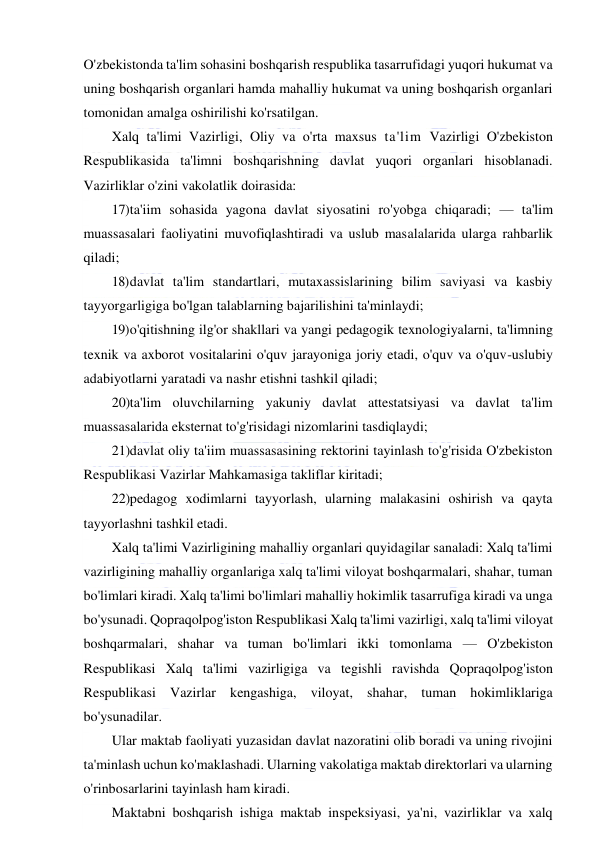  
 
O'zbekistonda ta'lim sohasini boshqarish respublika tasarrufidagi yuqori hukumat va 
uning boshqarish organlari hamda mahalliy hukumat va uning boshqarish organlari 
tomonidan amalga oshirilishi ko'rsatilgan. 
Xalq ta'limi Vazirligi, Oliy va o'rta maxsus ta'lim Vazirligi O'zbekiston 
Respublikasida ta'limni boshqarishning davlat yuqori organlari hisoblanadi. 
Vazirliklar o'zini vakolatlik doirasida: 
17) ta'iim sohasida yagona davlat siyosatini ro'yobga chiqaradi; — ta'lim 
muassasalari faoliyatini muvofiqlashtiradi va uslub masalalarida ularga rahbarlik 
qiladi; 
18) davlat ta'lim standartlari, mutaxassislarining bilim saviyasi va kasbiy 
tayyorgarligiga bo'lgan talablarning bajarilishini ta'minlaydi; 
19) o'qitishning ilg'or shakllari va yangi pedagogik texnologiyalarni, ta'limning 
texnik va axborot vositalarini o'quv jarayoniga joriy etadi, o'quv va o'quv-uslubiy 
adabiyotlarni yaratadi va nashr etishni tashkil qiladi; 
20) ta'lim oluvchilarning yakuniy davlat attestatsiyasi va davlat ta'lim 
muassasalarida eksternat to'g'risidagi nizomlarini tasdiqlaydi; 
21) davlat oliy ta'iim muassasasining rektorini tayinlash to'g'risida O'zbekiston 
Respublikasi Vazirlar Mahkamasiga takliflar kiritadi; 
22) pedagog xodimlarni tayyorlash, ularning malakasini oshirish va qayta 
tayyorlashni tashkil etadi. 
Xalq ta'limi Vazirligining mahalliy organlari quyidagilar sanaladi: Xalq ta'limi 
vazirligining mahalliy organlariga xalq ta'limi viloyat boshqarmalari, shahar, tuman 
bo'limlari kiradi. Xalq ta'limi bo'limlari mahalliy hokimlik tasarrufiga kiradi va unga 
bo'ysunadi. Qopraqolpog'iston Respublikasi Xalq ta'limi vazirligi, xalq ta'limi viloyat 
boshqarmalari, shahar va tuman bo'limlari ikki tomonlama — O'zbekiston 
Respublikasi Xalq ta'limi vazirligiga va tegishli ravishda Qopraqolpog'iston 
Respublikasi Vazirlar kengashiga, viloyat, shahar, tuman hokimliklariga 
bo'ysunadilar. 
Ular maktab faoliyati yuzasidan davlat nazoratini olib boradi va uning rivojini 
ta'minlash uchun ko'maklashadi. Ularning vakolatiga maktab direktorlari va ularning 
o'rinbosarlarini tayinlash ham kiradi. 
Maktabni boshqarish ishiga maktab inspeksiyasi, ya'ni, vazirliklar va xalq 
