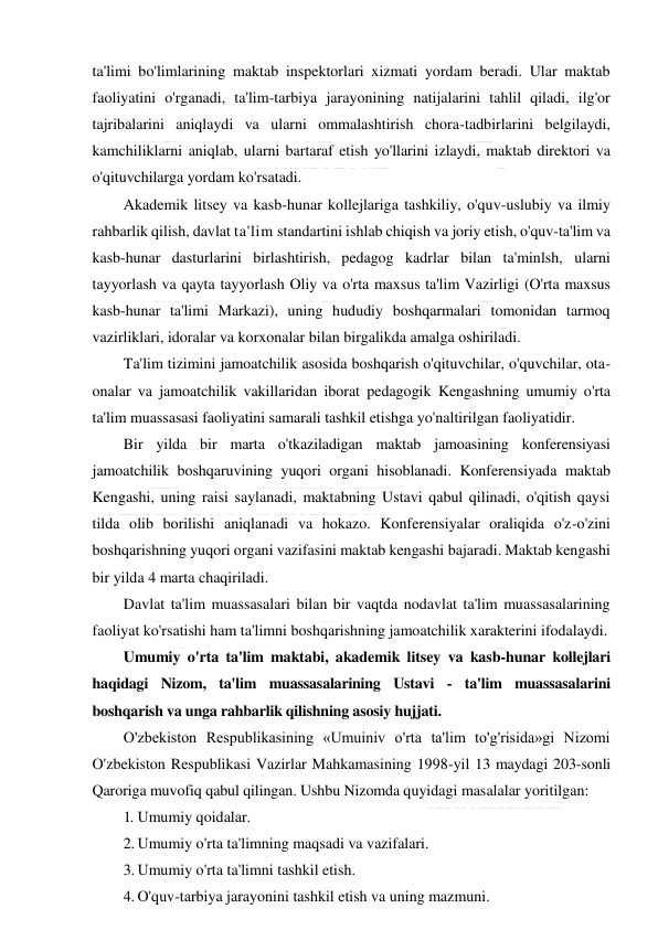  
 
ta'limi bo'limlarining maktab inspektorlari xizmati yordam beradi. Ular maktab 
faoliyatini o'rganadi, ta'lim-tarbiya jarayonining natijalarini tahlil qiladi, ilg'or 
tajribalarini aniqlaydi va ularni ommalashtirish chora-tadbirlarini belgilaydi, 
kamchiliklarni aniqlab, ularni bartaraf etish yo'llarini izlaydi, maktab direktori va 
o'qituvchilarga yordam ko'rsatadi. 
Akademik litsey va kasb-hunar kollejlariga tashkiliy, o'quv-uslubiy va ilmiy 
rahbarlik qilish, davlat ta'lim standartini ishlab chiqish va joriy etish, o'quv-ta'lim va 
kasb-hunar dasturlarini birlashtirish, pedagog kadrlar bilan ta'minlsh, ularni 
tayyorlash va qayta tayyorlash Oliy va o'rta maxsus ta'lim Vazirligi (O'rta maxsus 
kasb-hunar ta'limi Markazi), uning hududiy boshqarmalari tomonidan tarmoq 
vazirliklari, idoralar va korxonalar bilan birgalikda amalga oshiriladi. 
Ta'lim tizimini jamoatchilik asosida boshqarish o'qituvchilar, o'quvchilar, ota-
onalar va jamoatchilik vakillaridan iborat pedagogik Kengashning umumiy o'rta 
ta'lim muassasasi faoliyatini samarali tashkil etishga yo'naltirilgan faoliyatidir. 
Bir yilda bir marta o'tkaziladigan maktab jamoasining konferensiyasi 
jamoatchilik boshqaruvining yuqori organi hisoblanadi. Konferensiyada maktab 
Kengashi, uning raisi saylanadi, maktabning Ustavi qabul qilinadi, o'qitish qaysi 
tilda olib borilishi aniqlanadi va hokazo. Konferensiyalar oraliqida o'z-o'zini 
boshqarishning yuqori organi vazifasini maktab kengashi bajaradi. Maktab kengashi 
bir yilda 4 marta chaqiriladi.  
Davlat ta'lim muassasalari bilan bir vaqtda nodavlat ta'lim muassasalarining 
faoliyat ko'rsatishi ham ta'limni boshqarishning jamoatchilik xarakterini ifodalaydi. 
Umumiy o'rta ta'lim maktabi, akademik litsey va kasb-hunar kollejlari 
haqidagi Nizom, ta'lim muassasalarining Ustavi - ta'lim muassasalarini 
boshqarish va unga rahbarlik qilishning asosiy hujjati. 
O'zbekiston Respublikasining «Umuiniv o'rta ta'lim to'g'risida»gi Nizomi 
O'zbekiston Respublikasi Vazirlar Mahkamasining 1998-yil 13 maydagi 203-sonli 
Qaroriga muvofiq qabul qilingan. Ushbu Nizomda quyidagi masalalar yoritilgan: 
1. Umumiy qoidalar.  
2. Umumiy o'rta ta'limning maqsadi va vazifalari. 
3. Umumiy o'rta ta'limni tashkil etish. 
4. O'quv-tarbiya jarayonini tashkil etish va uning mazmuni. 
