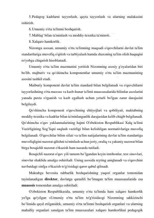  
 
5. Pedagog kadrlarni tayyorlash, qayta tayyorlash va ularning malakasini 
oshirish. 
6. Umumiy o'rta ta'limni boshqarish. 
7. Mablag' bilan ta'minlash va moddiy-texnika ta'minoti. 
8. Xalqaro hamkorlik. 
Nizomga asosan, umumiy o'rta ta'limning maqsadi o'quvchilarni davlat ta'lim 
standartlariga muvofiq o'qitish va tarbiyalash hamda shaxsning ta'lim olish huquqini 
ro'yobga chiqarish hisoblanadi. 
Umumiy o'rta ta'lim mazmunini yoritish Nizomning asosiy g'oyalaridan biri 
bo'lib, majburiv va qo'shimcha komponentlar umumiy o'rta ta'lim mazmunining 
asosini tashkil etadi.  
Maiburiy komponent davlat ta'lim standard bilan belgilanadi va o'quvchilarni 
tayyorlashning o'rta maxsus va kasb-hunar ta'limi muassasalarida bilimlar asoslarini 
yanada puxta o'rganish va kasb egallash uchun yetarli bo'lgan zarur darajasini 
belgilaydi. 
Qo'shimcha komponent o'quvchining ehtiyojlari va qobiliyati, maktabning 
moddiy-texnika va kadrlar bilan ta'minlanganlik darajasidan kelib chiqib belgilanadi. 
Qo'shimcha o'quv yuklanmalarining hajmi O'zbekiston Respublikasi Xalq ta'limi 
Vazirligining Sog’liqni saqlash vazirligi bilan kelishilgan normativlariga muvofiq 
belgilanadi. O'quvchilar bilim sifati va ta'lim natijalarining davlat ta'lim standartiga 
muvofiqligini nazorat qilishni ta'minlash uchun joriy, oraliq va yakuniy nazorat bilan 
birga bosqichli nazorat o'tkazish ham nazarda tutiladi. 
Bosqichli nazorat o'quv yili tamom bo’lgandan keyin imtihonlar, test sinovlari, 
sinovlar shaklida amalga oshiriladi. Uning asosida reyting aniqlanadi va o'quvchini 
navbatdagi sinfga o'tkazish to'g'risidagi qaror qabul qilinadi. 
Maktabga bevosita rahbarlik boshqarishning yuqori organlar tomonidan 
tayinlanadigan direktor, davlatga qarashli bo’lmagan ta'lim muassasalarida esa 
muasssis tomonidan amalga oshiriladi. 
O'zbekiston Respublikasida, umumiy o'rta ta'limda ham xalqaro hamkorlik 
yo'lga qo'yilgan «Umumiy o'rta ta'lim to'g'risida»gi Nizomning sakkizinchi 
bo’limida qayd etilganidek, umumiy o'rta ta'limni boshqarish organlari va ularning 
mahalliy organlari sanalgan ta'lim muassasalari xalqaro hamkorlikni pedagogik 
