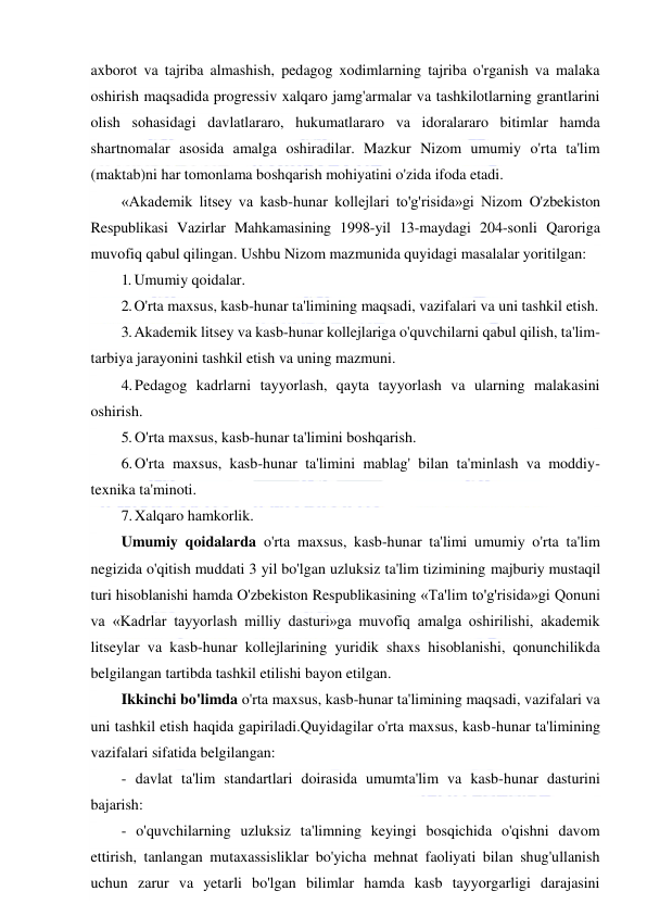  
 
axborot va tajriba almashish, pedagog xodimlarning tajriba o'rganish va malaka 
oshirish maqsadida progressiv xalqaro jamg'armalar va tashkilotlarning grantlarini 
olish sohasidagi davlatlararo, hukumatlararo va idoralararo bitimlar hamda 
shartnomalar asosida amalga oshiradilar. Mazkur Nizom umumiy o'rta ta'lim 
(maktab)ni har tomonlama boshqarish mohiyatini o'zida ifoda etadi. 
«Akademik litsey va kasb-hunar kollejlari to'g'risida»gi Nizom O'zbekiston 
Respublikasi Vazirlar Mahkamasining 1998-yil 13-maydagi 204-sonli Qaroriga 
muvofiq qabul qilingan. Ushbu Nizom mazmunida quyidagi masalalar yoritilgan: 
1. Umumiy qoidalar. 
2. O'rta maxsus, kasb-hunar ta'limining maqsadi, vazifalari va uni tashkil etish. 
3. Akademik litsey va kasb-hunar kollejlariga o'quvchilarni qabul qilish, ta'lim-
tarbiya jarayonini tashkil etish va uning mazmuni. 
4. Pedagog kadrlarni tayyorlash, qayta tayyorlash va ularning malakasini 
oshirish. 
5. O'rta maxsus, kasb-hunar ta'limini boshqarish. 
6. O'rta maxsus, kasb-hunar ta'limini mablag' bilan ta'minlash va moddiy-
texnika ta'minoti. 
7. Xalqaro hamkorlik. 
Umumiy qoidalarda o'rta maxsus, kasb-hunar ta'limi umumiy o'rta ta'lim 
negizida o'qitish muddati 3 yil bo'lgan uzluksiz ta'lim tizimining majburiy mustaqil 
turi hisoblanishi hamda O'zbekiston Respublikasining «Ta'lim to'g'risida»gi Qonuni 
va «Kadrlar tayyorlash milliy dasturi»ga muvofiq amalga oshirilishi, akademik 
litseylar va kasb-hunar kollejlarining yuridik shaxs hisoblanishi, qonunchilikda 
belgilangan tartibda tashkil etilishi bayon etilgan. 
Ikkinchi bo'limda o'rta maxsus, kasb-hunar ta'limining maqsadi, vazifalari va 
uni tashkil etish haqida gapiriladi.Quyidagilar o'rta maxsus, kasb-hunar ta'limining 
vazifalari sifatida belgilangan: 
- davlat ta'lim standartlari doirasida umumta'lim va kasb-hunar dasturini 
bajarish: 
- o'quvchilarning uzluksiz ta'limning keyingi bosqichida o'qishni davom 
ettirish, tanlangan mutaxassisliklar bo'yicha mehnat faoliyati bilan shug'ullanish 
uchun zarur va yetarli bo'lgan bilimlar hamda kasb tayyorgarligi darajasini 
