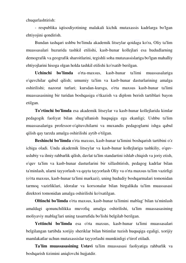  
 
chuqurlashtirish: 
- respublika iqtisodiyotining malakali kichik mutaxassis kadrlarga bo'lgan 
ehtiyojini qondirish. 
Bundan tashqari ushbu bo'limda akademik litseylar qoidaga ko'ra, Oliy ta'lim 
muassasalari huzurida tashkil etilishi, kasb-hunar kollejlari esa hududlarning 
demografik va geografik sharoitlarini, tegishli soha mutaxassislariga bo'lgan mahalliy 
ehtiyojlarini hisoga olgan holda tashkil etilishi ko'rsatib berilgan. 
Uchinchi 
bo'limda 
o'rta-maxsus, 
kasb-hunar 
ta'limi 
muassasalariga 
o'quvchilar qabul qilish; umumiy ta'lim va kasb-hunar dasturlarining amalga 
oshirilishi; nazorat turlari; kursdan-kursga, o'rta maxsus kasb-hunar ta'limi 
muassasasining bir turidan boshqasiga o'tkazish va diplom berish tartiblari bayon 
etilgan. 
To'rtinchi bo'limda esa akademik litseylar va kasb-hunar kollejlarida kimlar 
pedagogik faoliyat bilan shug'ullanish huquqiga ega ekanligi; Ushbu ta'lim 
muassasalariga professor-o'qituvchilarni va muxandis pedagoglarni ishga qabul 
qilish qay tarzda amalga oshirilishi aytib o'tilgan. 
Beshinchi bo'limda o'rta maxsus, kasb-hunar ta'limini boshqarish tartibini o'z 
ichiga oladi. Unda akademik litseylar va kasb-hunar kollejlariga tashkiliy, o'quv-
uslubiy va ilmiy rahbarlik qilish, davlat ta'lim standartini ishlab chiqish va joriy etish, 
o'quv ta'lim va kasb-hunar dasturlarini bir xillashtirish, pedagog kadrlar bilan 
ta'minlash, ularni tayyorlash va qayta tayyorlash Oliy va o'rta maxsus ta'lim vazirligi 
(o'rta maxsus, kasb-hunar ta'limi markazi), uning hududiy boshqarmalari tomonidan 
tarmoq vazirliklari, idoralar va korxonalar bilan birgalikda ta'lim muassasasi 
direktori tomonidan amalga oshirilishi ko'rsatilgan. 
Oltinchi bo'limda o'rta maxsus, kasb-hunar ta'limini mablag' bilan ta'minlash 
amaldagi qonunchilikka muvofiq amalga oshirilishi, ta'lim muassasasining 
moliyaviy mablag'lari uning tasarrufida bo'lishi belgilab berilgan. 
Yettinchi bo'limda esa o'rta maxsus, kasb-hunar ta'limi muassasalari 
belgilangan tartibda xorijiy sheriklar bilan bitimlar tuzish huquqiga egaligi, xorijiy 
mamlakatlar uchun mutaxassislar tayyorlashi mumkinligi e'tirof etiladi. 
Ta'lim muassasasining Ustavi ta'lim muassasasi faoliyatiga rahbarlik va 
boshqarish tizimini aniqlovchi hujjatdir. 
