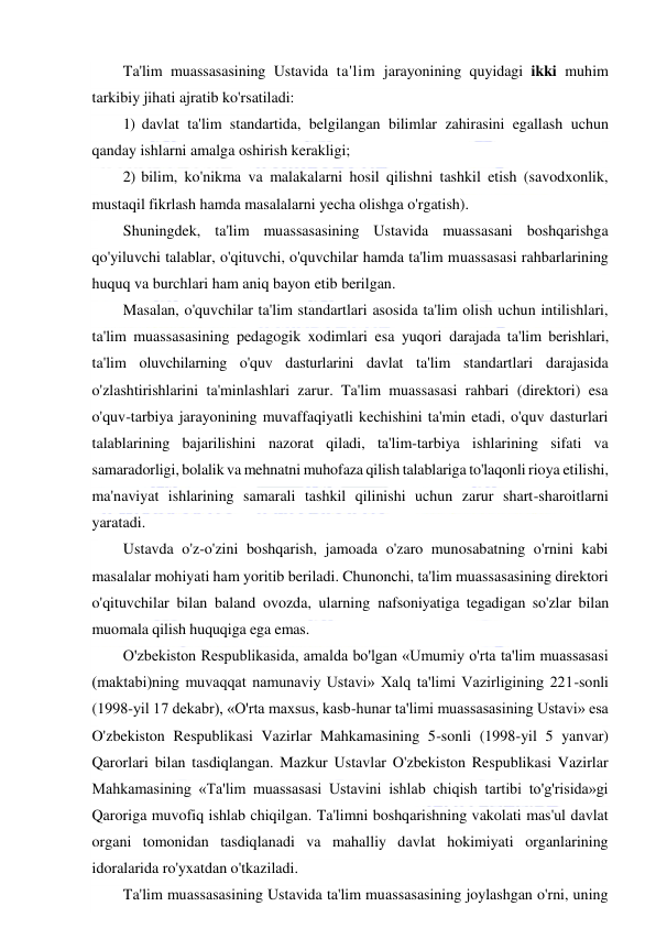  
 
Ta'lim muassasasining Ustavida ta'lim jarayonining quyidagi ikki muhim 
tarkibiy jihati ajratib ko'rsatiladi: 
1) davlat ta'lim standartida, belgilangan bilimlar zahirasini egallash uchun 
qanday ishlarni amalga oshirish kerakligi; 
2) bilim, ko'nikma va malakalarni hosil qilishni tashkil etish (savodxonlik, 
mustaqil fikrlash hamda masalalarni yecha olishga o'rgatish). 
Shuningdek, ta'lim muassasasining Ustavida muassasani boshqarishga 
qo'yiluvchi talablar, o'qituvchi, o'quvchilar hamda ta'lim muassasasi rahbarlarining 
huquq va burchlari ham aniq bayon etib berilgan. 
Masalan, o'quvchilar ta'lim standartlari asosida ta'lim olish uchun intilishlari, 
ta'lim muassasasining pedagogik xodimlari esa yuqori darajada ta'lim berishlari, 
ta'lim oluvchilarning o'quv dasturlarini davlat ta'lim standartlari darajasida 
o'zlashtirishlarini ta'minlashlari zarur. Ta'lim muassasasi rahbari (direktori) esa 
o'quv-tarbiya jarayonining muvaffaqiyatli kechishini ta'min etadi, o'quv dasturlari 
talablarining bajarilishini nazorat qiladi, ta'lim-tarbiya ishlarining sifati va 
samaradorligi, bolalik va mehnatni muhofaza qilish talablariga to'laqonli rioya etilishi, 
ma'naviyat ishlarining samarali tashkil qilinishi uchun zarur shart-sharoitlarni 
yaratadi. 
Ustavda o'z-o'zini boshqarish, jamoada o'zaro munosabatning o'rnini kabi 
masalalar mohiyati ham yoritib beriladi. Chunonchi, ta'lim muassasasining direktori 
o'qituvchilar bilan baland ovozda, ularning nafsoniyatiga tegadigan so'zlar bilan 
muomala qilish huquqiga ega emas. 
O'zbekiston Respublikasida, amalda bo'lgan «Umumiy o'rta ta'lim muassasasi 
(maktabi)ning muvaqqat namunaviy Ustavi» Xalq ta'limi Vazirligining 221-sonli 
(1998-yil 17 dekabr), «O'rta maxsus, kasb-hunar ta'limi muassasasining Ustavi» esa 
O'zbekiston Respublikasi Vazirlar Mahkamasining 5-sonli (1998-yil 5 yanvar) 
Qarorlari bilan tasdiqlangan. Mazkur Ustavlar O'zbekiston Respublikasi Vazirlar 
Mahkamasining «Ta'lim muassasasi Ustavini ishlab chiqish tartibi to'g'risida»gi 
Qaroriga muvofiq ishlab chiqilgan. Ta'limni boshqarishning vakolati mas'ul davlat 
organi tomonidan tasdiqlanadi va mahalliy davlat hokimiyati organlarining 
idoralarida ro'yxatdan o'tkaziladi. 
Ta'lim muassasasining Ustavida ta'lim muassasasining joylashgan o'rni, uning 
