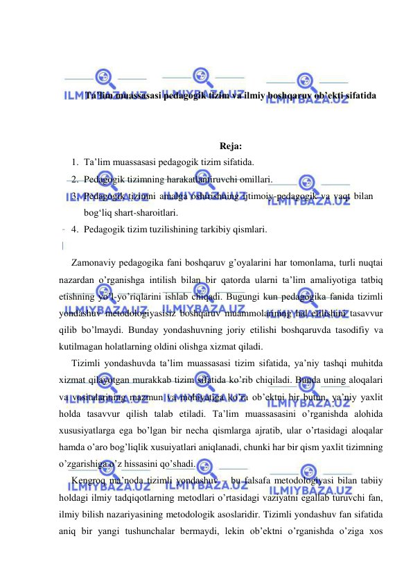  
 
 
 
 
Ta’lim muassasasi pedagogik tizim va ilmiy boshqaruv ob’ekti sifatida 
 
 
Reja: 
1. Ta’lim muassasasi pedagogik tizim sifatida.  
2. Pedagogik tizimning harakatlantiruvchi omillari.  
3. Pedagogik tizimni amalga oshirishning ijtimoiy-pedagogik va vaqt bilan 
bog‘liq shart-sharoitlari.  
4. Pedagogik tizim tuzilishining tarkibiy qismlari. 
 
Zamonaviy pedagogika fani boshqaruv g’oyalarini har tomonlama, turli nuqtai 
nazardan o’rganishga intilish bilan bir qatorda ularni ta’lim amaliyotiga tatbiq 
etishning yo’l-yo’riqlarini ishlab chiqadi. Bugungi kun pedagogika fanida tizimli 
yondashuv metodologiyasisiz boshqaruv muammolarining hal etilishini tasavvur 
qilib bo’lmaydi. Bunday yondashuvning joriy etilishi boshqaruvda tasodifiy va 
kutilmagan holatlarning oldini olishga xizmat qiladi. 
Tizimli yondashuvda ta’lim muassasasi tizim sifatida, ya’niy tashqi muhitda 
xizmat qilayotgan murakkab tizim sifatida ko’rib chiqiladi. Bunda uning aloqalari 
va vositalarining mazmun va mohiyatiga ko’ra ob’ektni bir butun, ya’niy yaxlit 
holda tasavvur qilish talab etiladi. Ta’lim muassasasini o’rganishda alohida 
xususiyatlarga ega bo’lgan bir necha qismlarga ajratib, ular o’rtasidagi aloqalar 
hamda o’aro bog’liqlik xusuiyatlari aniqlanadi, chunki har bir qism yaxlit tizimning 
o’zgarishiga o’z hissasini qo’shadi. 
Kengroq ma’noda tizimli yondashuv – bu falsafa metodologiyasi bilan tabiiy 
holdagi ilmiy tadqiqotlarning metodlari o’rtasidagi vaziyatni egallab turuvchi fan, 
ilmiy bilish nazariyasining metodologik asoslaridir. Tizimli yondashuv fan sifatida 
aniq bir yangi tushunchalar bermaydi, lekin ob’ektni o’rganishda o’ziga xos 
