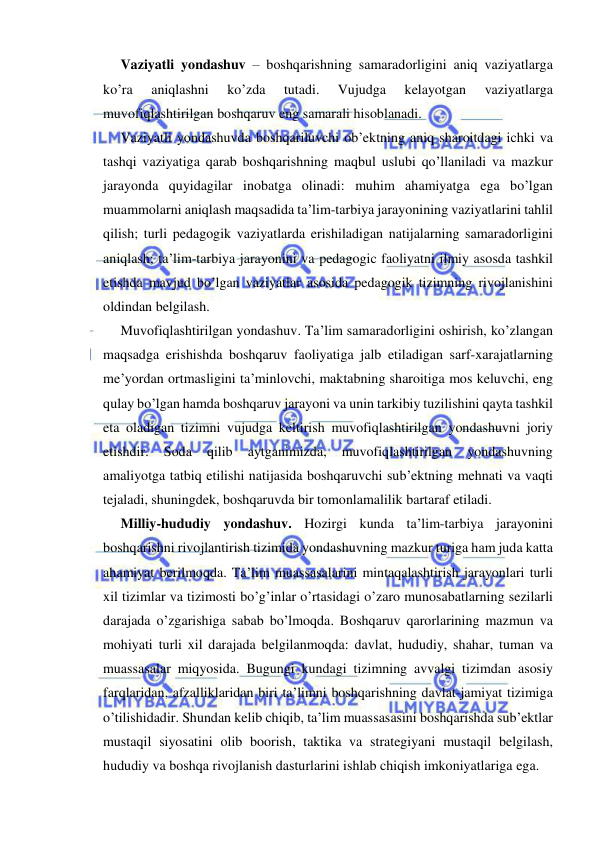  
 
Vaziyatli yondashuv – boshqarishning samaradorligini aniq vaziyatlarga 
ko’ra 
aniqlashni 
ko’zda 
tutadi. 
Vujudga 
kelayotgan 
vaziyatlarga 
muvofiqlashtirilgan boshqaruv eng samarali hisoblanadi. 
Vaziyatli yondashuvda boshqariluvchi ob’ektning aniq sharoitdagi ichki va 
tashqi vaziyatiga qarab boshqarishning maqbul uslubi qo’llaniladi va mazkur 
jarayonda quyidagilar inobatga olinadi: muhim ahamiyatga ega bo’lgan 
muammolarni aniqlash maqsadida ta’lim-tarbiya jarayonining vaziyatlarini tahlil 
qilish; turli pedagogik vaziyatlarda erishiladigan natijalarning samaradorligini 
aniqlash; ta’lim-tarbiya jarayonini va pedagogic faoliyatni ilmiy asosda tashkil 
etishda mavjud bo’lgan vaziyatlar asosida pedagogik tizimning rivojlanishini 
oldindan belgilash. 
Muvofiqlashtirilgan yondashuv. Ta’lim samaradorligini oshirish, ko’zlangan 
maqsadga erishishda boshqaruv faoliyatiga jalb etiladigan sarf-xarajatlarning 
me’yordan ortmasligini ta’minlovchi, maktabning sharoitiga mos keluvchi, eng 
qulay bo’lgan hamda boshqaruv jarayoni va unin tarkibiy tuzilishini qayta tashkil 
eta oladigan tizimni vujudga keltirish muvofiqlashtirilgan yondashuvni joriy 
etishdir. 
Soda 
qilib 
aytganimizda, 
muvofiqlashtirilgan 
yondashuvning 
amaliyotga tatbiq etilishi natijasida boshqaruvchi sub’ektning mehnati va vaqti 
tejaladi, shuningdek, boshqaruvda bir tomonlamalilik bartaraf etiladi. 
Milliy-hududiy yondashuv. Hozirgi kunda ta’lim-tarbiya jarayonini 
boshqarishni rivojlantirish tizimida yondashuvning mazkur turiga ham juda katta 
ahamiyat berilmoqda. Ta’lim muassasalarini mintaqalashtirish jarayonlari turli 
xil tizimlar va tizimosti bo’g’inlar o’rtasidagi o’zaro munosabatlarning sezilarli 
darajada o’zgarishiga sabab bo’lmoqda. Boshqaruv qarorlarining mazmun va 
mohiyati turli xil darajada belgilanmoqda: davlat, hududiy, shahar, tuman va 
muassasalar miqyosida. Bugungi kundagi tizimning avvalgi tizimdan asosiy 
farqlaridan, afzalliklaridan biri ta’limni boshqarishning davlat-jamiyat tizimiga 
o’tilishidadir. Shundan kelib chiqib, ta’lim muassasasini boshqarishda sub’ektlar 
mustaqil siyosatini olib boorish, taktika va strategiyani mustaqil belgilash, 
hududiy va boshqa rivojlanish dasturlarini ishlab chiqish imkoniyatlariga ega. 
