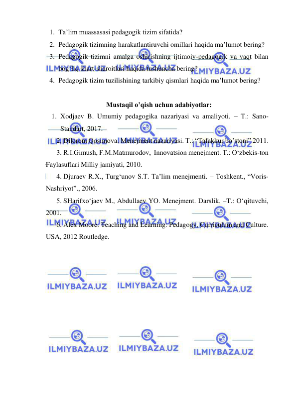  
 
1. Ta’lim muassasasi pedagogik tizim sifatida? 
2. Pedagogik tizimning harakatlantiruvchi omillari haqida ma’lumot bering?  
3. Pedagogik tizimni amalga oshirishning ijtimoiy-pedagogik va vaqt bilan 
bog‘liq shart-sharoitlari haqida tushuncha bering?  
4. Pedagogik tizim tuzilishining tarkibiy qismlari haqida ma’lumot bering? 
 
Mustaqil o’qish uchun adabiyotlar: 
1. Xodjaev B. Umumiy pedagogika nazariyasi va amaliyoti. – T.: Sano-
Standart, 2017. 
2. Dilorom Qosimova. Menejment nazariyasi. T.: “Tafakkur bo’stoni” 2011.  
3. R.I.Gimush, F.M.Matmurodov,  Innovatsion menejment. T.: O‘zbekis-ton 
Faylasuflari Milliy jamiyati, 2010. 
4. Djuraev R.X., Turg‘unov S.T. Ta’lim menejmenti. – Toshkent., “Voris-
Nashriyot”., 2006.  
5. SHarifxo‘jaev M., Abdullaev YO. Menejment. Darslik. –T.: O‘qituvchi, 
2001.  
6. Alex Moore. Teaching and Learning: Pedagogy, Curriculum and Culture. 
USA, 2012 Routledge. 
 
