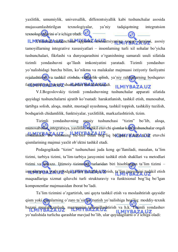  
 
yaxlitlik, umumiylik, universallik, differentsiyallik kabi tushunchalar asosida 
mujassamlashtirilgan 
texnologiyalar, 
ya’niy 
tadqiqotning 
integratsion 
texnologiyalarini o’z ichiga oladi. 
Universal tushunchalar apparati, abstraktsiyaning yoqari darajasi, asosiy 
tamoyillarning integrative xususiyatlari – insonlarning turli xil sohalar bo’yicha 
tushunchalari, fikrlashi va dunyoqarashini o’rganishning samarali usuli sifatida 
tizimli 
yondashuvni 
qo’llash 
imkoniyatini 
yaratadi. 
Tizimli 
yondashuv 
yo’nalishidagi barcha bilim, ko’nikma va malakalar majmuasi ixtiyoriy faoliyatni 
rejalashtirish va tashkil etishda, rahbarlik qilish, ya’niy rahbarlarning boshqaruv 
faoliyatida eng zaruriy shartlardan biri hisoblanadi. 
V.I.Bogoslovskiy tizimli yondashuvning tushunchalar apparati sifatida 
quyidagi tushunchalarni ajratib ko’rsatadi: harakatlanish, tashkil etish, munosabat, 
tartibga solish, aloqa, muhit, mustaqil uyushmoq, tashkil toppish, tashkiliy tuzilish, 
boshqarish chidamlilik, funktsiyalar, yaxlitlilik, markazlashtirish, tizim. 
Tizimli 
yondashuvning 
asosiy 
tushunchasi 
“tizim” 
bo’lib, 
aloqa, 
munosabatlar, integratsiya, yaxlitlik, tashkil etuvchi qismlar kabi tushunchalar orqali 
ifodalanadi. Bu tizimning bir-biri bilan bog’liq bo’lgan, o’zaro ta’sir etuvchi 
qismlarining majmui yaxlit ob’ektni tashkil etadi. 
Pedagogikada “tizim” tushunchasi juda keng qo’llaniladi, masalan, ta’lim 
tizimi, tarbiya tizimi, ta’lim-tarbiya jarayonini tashkil etish shakllari va metodlari 
tizimi va hokazo. Ijtimoiy tizimning turlaridan biri hisoblangan ta’lim tizimi – 
insonlarga va yosh avlodga ta’lim va tarbiya berish, ta’lim jarayonini tashkil etish 
maqsadlariga xizmat qiluvchi turli strukturaviy va funktsional bog’liq bo’lgan 
komponentlar majmuasidan iborat bo’ladi. 
Ta’lim tizimini o’zgartirish, uni qayta tashkil etish va moslashtirish qaysidir 
qism yoki qismlarning o’zaro ta’sir ko’rsatish yo’nalishiga bog’liq: moddiy-texnik 
bazani mustahkamlash, mazmunini takomillashtirish va h.k. Tizimli yondashuv 
yo’nalishida turlicha qarashlar mavjud bo’lib, ular quyidagilarni o’z ichiga oladi: 
