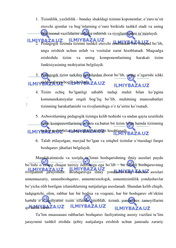  
 
1. Tizimlilik, yaxlitlilik – bunday shakldagi tizimni koponentlar, o’zaro ta’sir 
etuvchi qismlar va bug’inlarning o’zaro birikishi tashkil etadi va uning 
funktsional vazifalarini amalga oshirish va rivojlantirishni ta’minlaydi. 
2. Pedagogik tizimda tizimni tashkil etuvchi omillardan biri maqsad bo’lib, 
unga erishish uchun uslub va vositalar zarur hisoblanadi. Maqsadga 
erishishda 
tizim 
va 
uning 
komponentlarining 
harakati 
tizim 
funktsiyasining mohiyatini belgilaydi. 
3. Pedagogik tizim tarkibiy qismlardan iborat bo’lib, uning o’zgarishi ichki 
ziddiyatlarga bog’liq bo’ladi. 
4. Tizim 
ochiq 
bo’lganligi 
sababli 
tashqi 
muhit 
bilan 
ko’pgina 
kommunikatsiyalar orqali bog’liq bo’lib, muhitning munosabatlari 
tizimning harakatlanishi va rivojlanishiga o’z ta’sirini ko’rsatadi. 
5. Axborotlarning pedagogik tizimga kelib tushishi va undan qayta uzatilishi 
tizim komponentlarining o’zaro va butun bir tizim bilan hamda tizimning 
tashqi muhit bilan aloqa qilish uslublari hisoblanadi. 
6. Talab etilayotgan, mavjud bo’lgan va istiqbol tizimlar o’rtasidagi farqni 
boshqaruv jihatlari belgilaydi. 
Mamlakatimizda va xorijda ta’limni boshqarishning ilmiy asoslari paydo 
bo’lishi o’zining chuqur tarixiy ildizlariga ega bo’lib – bu tizimli boshqaruvning 
rivojlanish jarayonidir. Boshqaruvga ilmiy yondashuvning barcha asoslari 
umumnazariy, umumboshqaruv, umumtexnologik, umumtizimlilik yondashuvlar 
bo’yicha olib borilgan izlanishlarning natijalariga asoslanadi. Shundan kelib chiqib, 
tadqiqotchi, olim, rahbar har bir hodisa va voqeani, har bir boshqaruv ob’ektini 
hamda o’z faoliyatini tizim sifatida hisoblab, tizimli yondashuv tamoyillarini 
qo’llashi zarur. 
Ta’lim muassasasi rahbarlari boshqaruv faoliyatining asosiy vazifasi ta’lim 
jarayonini tashkil etishda ijobiy natijalarga erishish uchun jamoada zaruriy 
