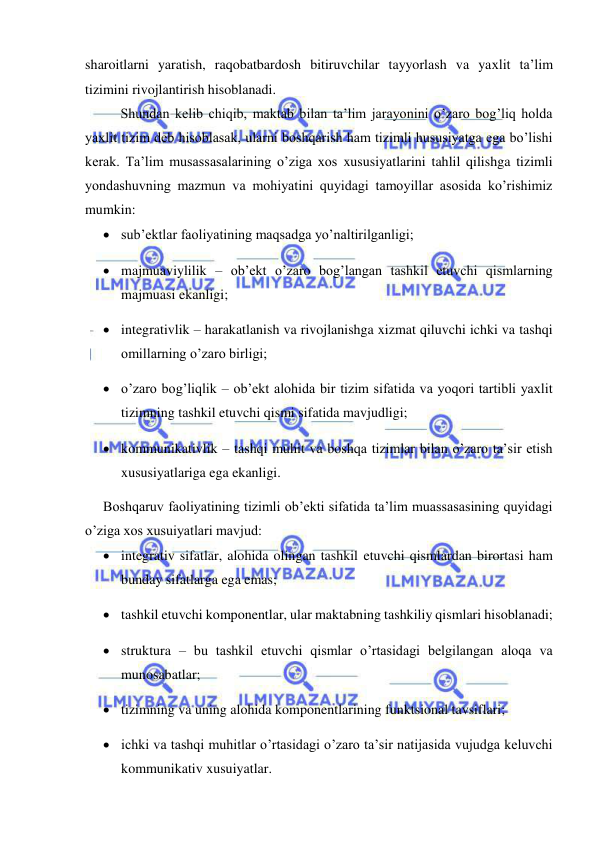  
 
sharoitlarni yaratish, raqobatbardosh bitiruvchilar tayyorlash va yaxlit ta’lim 
tizimini rivojlantirish hisoblanadi. 
Shundan kelib chiqib, maktab bilan ta’lim jarayonini o’zaro bog’liq holda 
yaxlit tizim deb hisoblasak, ularni boshqarish ham tizimli hususiyatga ega bo’lishi 
kerak. Ta’lim musassasalarining o’ziga xos xususiyatlarini tahlil qilishga tizimli 
yondashuvning mazmun va mohiyatini quyidagi tamoyillar asosida ko’rishimiz 
mumkin: 
 sub’ektlar faoliyatining maqsadga yo’naltirilganligi; 
 majmuaviylilik – ob’ekt o’zaro bog’langan tashkil etuvchi qismlarning 
majmuasi ekanligi; 
 integrativlik – harakatlanish va rivojlanishga xizmat qiluvchi ichki va tashqi 
omillarning o’zaro birligi; 
 o’zaro bog’liqlik – ob’ekt alohida bir tizim sifatida va yoqori tartibli yaxlit 
tizimning tashkil etuvchi qismi sifatida mavjudligi; 
 kommunikativlik – tashqi muhit va boshqa tizimlar bilan o’zaro ta’sir etish 
xususiyatlariga ega ekanligi. 
Boshqaruv faoliyatining tizimli ob’ekti sifatida ta’lim muassasasining quyidagi 
o’ziga xos xusuiyatlari mavjud: 
 integrativ sifatlar, alohida olingan tashkil etuvchi qismlardan birortasi ham 
bunday sifatlarga ega emas; 
 tashkil etuvchi komponentlar, ular maktabning tashkiliy qismlari hisoblanadi; 
 struktura – bu tashkil etuvchi qismlar o’rtasidagi belgilangan aloqa va 
munosabatlar; 
 tizimning va uning alohida komponentlarining funktsional tavsiflari; 
 ichki va tashqi muhitlar o’rtasidagi o’zaro ta’sir natijasida vujudga keluvchi 
kommunikativ xusuiyatlar. 
