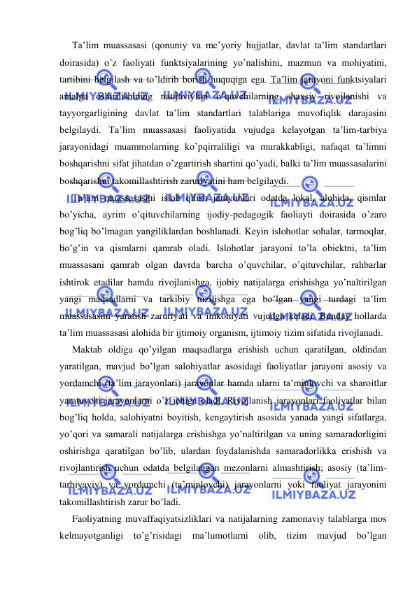  
 
Ta’lim muassasasi (qonuniy va me’yoriy hujjatlar, davlat ta’lim standartlari 
doirasida) o’z faoliyati funktsiyalarining yo’nalishini, mazmun va mohiyatini, 
tartibini belgilash va to’ldirib borish huquqiga ega. Ta’lim jarayoni funktsiyalari 
amalga oshirilishining natijaviyligi o’quvchilarning shaxsiy rivojlanishi va 
tayyorgarligining davlat ta’lim standartlari talablariga muvofiqlik darajasini 
belgilaydi. Ta’lim muassasasi faoliyatida vujudga kelayotgan ta’lim-tarbiya 
jarayonidagi muammolarning ko’pqirraliligi va murakkabligi, nafaqat ta’limni 
boshqarishni sifat jihatdan o’zgartirish shartini qo’yadi, balki ta’lim muassasalarini 
boshqarishni takomillashtirish zaruriyatini ham belgilaydi. 
Ta’lim muassasasini isloh qilish jarayonlari odatda lokal, alohida, qismlar 
bo’yicha, ayrim o’qituvchilarning ijodiy-pedagogik faoliayti doirasida o’zaro 
bog’liq bo’lmagan yangiliklardan boshlanadi. Keyin islohotlar sohalar, tarmoqlar, 
bo’g’in va qismlarni qamrab oladi. Islohotlar jarayoni to’la obiektni, ta’lim 
muassasani qamrab olgan davrda barcha o’quvchilar, o’qituvchilar, rahbarlar 
ishtirok etadilar hamda rivojlanishga, ijobiy natijalarga erishishga yo’naltirilgan 
yangi maqsadlarni va tarkibiy tuzilishga ega bo’lgan yangi turdagi ta’lim 
muassasasini yaratish zaruriyati va imkoniyati vujudga keladi. Bunday hollarda 
ta’lim muassasasi alohida bir ijtimoiy organism, ijtimoiy tizim sifatida rivojlanadi. 
Maktab oldiga qo’yilgan maqsadlarga erishish uchun qaratilgan, oldindan 
yaratilgan, mavjud bo’lgan salohiyatlar asosidagi faoliyatlar jarayoni asosiy va 
yordamchi (ta’lim jarayonlari) jarayonlar hamda ularni ta’minlovchi va sharoitlar 
yaratuvchi jarayonlarni o’z ichiga oladi. Rivojlanish jarayonlari faoliyatlar bilan 
bog’liq holda, salohiyatni boyitish, kengaytirish asosida yanada yangi sifatlarga, 
yo’qori va samarali natijalarga erishishga yo’naltirilgan va uning samaradorligini 
oshirishga qaratilgan bo’lib, ulardan foydalanishda samaradorlikka erishish va 
rivojlantirish uchun odatda belgilangan mezonlarni almashtirish; asosiy (ta’lim-
tarbiyaviy) va yordamchi (ta’minlovchi) jarayonlarni yoki faoliyat jarayonini 
takomillashtirish zarur bo’ladi. 
Faoliyatning muvaffaqiyatsizliklari va natijalarning zamonaviy talablarga mos 
kelmayotganligi to’g’risidagi ma’lumotlarni olib, tizim 
mavjud bo’lgan 
