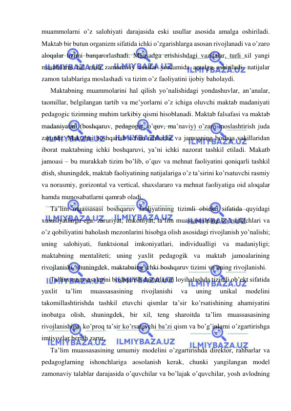  
 
muammolarni o’z salohiyati darajasida eski usullar asosida amalga oshiriladi. 
Maktab bir butun organizm sifatida ichki o’zgarishlarga asosan rivojlanadi va o’zaro 
aloqalar tizimi barqarorlashadi. Maqsadga erishishdagi vazifalar, turli xil yangi 
masalalarni hal etish zamonaviy usullar yordamida amalga oshiriladi, natijalar 
zamon talablariga moslashadi va tizim o’z faoliyatini ijobiy baholaydi. 
Maktabning muammolarini hal qilish yo’nalishidagi yondashuvlar, an’analar, 
taomillar, belgilangan tartib va me’yorlarni o’z ichiga oluvchi maktab madaniyati 
pedagogic tizimning muhim tarkibiy qismi hisoblanadi. Maktab falsafasi va maktab 
madaniyatini (boshqaruv, pedagogic, o’quv, ma’naviy) o’zaro moslashtirish juda 
zarurdir. Maktabni boshqarish uchun rahbarlar va jamoaning boshqa vakillaridan 
iborat maktabning ichki boshqaruvi, ya’ni ichki nazorat tashkil etiladi. Makatb 
jamoasi – bu murakkab tizim bo’lib, o’quv va mehnat faoliyatini qoniqarli tashkil 
etish, shuningdek, maktab faoliyatining natijalariga o’z ta’sirini ko’rsatuvchi rasmiy 
va norasmiy, gorizontal va vertical, shaxslararo va mehnat faoliyatiga oid aloqalar 
hamda munosabatlarni qamrab oladi. 
Ta’lim muassasasi boshqaruv faoliyatining tizimli obiekti sifatida quyidagi 
xususiyatlarga ega: zaruriyat, imkoniyat, ta’lim muassasasining ko’rsatkichlari va 
o’z qobiliyatini baholash mezonlarini hisobga olish asosidagi rivojlanish yo’nalishi; 
uning salohiyati, funktsional imkoniyatlari, individualligi va madaniyligi; 
maktabning mentaliteti; uning yaxlit pedagogik va maktab jamoalarining 
rivojlanishi, shuningdek, maktabning ichki boshqaruv tizimi va uning rivojlanishi. 
Ta’lim muassasalarini boshqarish dasturlarini loyihalashda tizimli ob’ekt sifatida 
yaxlit 
ta’lim 
muassasasining 
rivojlanishi 
va 
uning 
unikal 
modelini 
takomillashtirishda tashkil etuvchi qismlar ta’sir ko’rsatishining ahamiyatini 
inobatga olish, shuningdek, bir xil, teng sharoitda ta’lim muassasasining 
rivojlanishiga  ko’proq ta’sir ko’rsatuvchi ba’zi qism va bo’g’inlarni o’zgartirishga 
imtiyozlar berish zarur. 
Ta’lim muassasasining umumiy modelini o’zgartirishda direktor, rahbarlar va 
pedagoglarning ishonchlariga aosolanish kerak, chunki yangilangan model 
zamonaviy talablar darajasida o’quvchilar va bo’lajak o’quvchilar, yosh avlodning 
