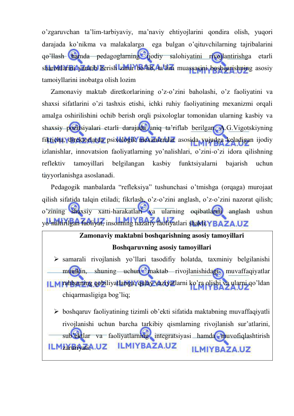  
 
o’zgaruvchan ta’lim-tarbiyaviy, ma’naviy ehtiyojlarini qondira olish, yuqori 
darajada ko’nikma va malakalarga  ega bulgan o’qituvchilarning tajribalarini 
qo’llash hamda pedagoglarning ijodiy salohiyatini rivojlantirishga etarli 
sharoitlarini yaratib berish zarur bo’lib, ta’lim muassasini boshqarishning asosiy 
tamoiyllarini inobatga olish lozim 
Zamonaviy maktab diretkorlarining o’z-o’zini baholashi, o’z faoliyatini va 
shaxsi sifatlarini o’zi tashxis etishi, ichki ruhiy faoliyatining mexanizmi orqali 
amalga oshirilishini ochib berish orqli psixologlar tomonidan ularning kasbiy va 
shaxsiy pozitsiyalari etarli darajada aniq ta’riflab berilgan. A.G.Vigotskiyning 
fikricha, direktorlarda psixologik mexanizmlar asosida vujudga keladigan ijodiy 
izlanishlar, innovatsion faoliyatlarning yo’nalishlari, o’zini-o’zi idora qilishning 
reflektiv 
tamoyillari 
belgilangan 
kasbiy 
funktsiyalarni 
bajarish 
uchun 
tayyorlanishga asoslanadi. 
Pedagogik manbalarda “refleksiya” tushunchasi o’tmishga (orqaga) murojaat 
qilish sifatida talqin etiladi; fikrlash, o’z-o’zini anglash, o’z-o’zini nazorat qilish; 
o’zining shaxsiy xatti-harakatlari va ularning oqibatlarini anglash ushun 
yo’naltirilgan faoliyat, insonning nazariy faoliyatlari shakli. 
Zamonaviy maktabni boshqarishning asosiy tamoyillari 
Boshqaruvning asosiy tamoyillari 
 samarali rivojlanish yo’llari tasodifiy holatda, taxminiy belgilanishi 
mumkin, shuning uchun maktab rivojlanishidagi muvaffaqiyatlar 
rahbarning qobiliyatlariga, qulay vaziyatlarni ko’ra olishi va ularni qo’ldan 
chiqarmasligiga bog’liq; 
 boshqaruv faoliyatining tizimli ob’ekti sifatida maktabning muvaffaqiyatli 
rivojlanishi uchun barcha tarkibiy qismlarning rivojlanish sur’atlarini, 
sub’ektlar va faoliyatlarning integratsiyasi hamda muvofiqlashtirish 
zaruriyati; 
