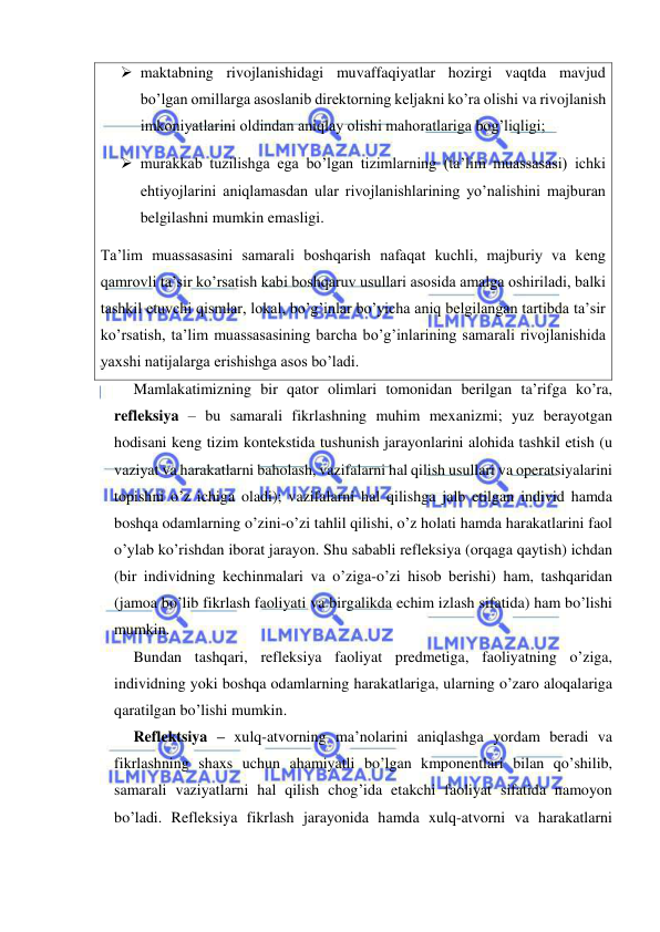  
 
 maktabning rivojlanishidagi muvaffaqiyatlar hozirgi vaqtda mavjud 
bo’lgan omillarga asoslanib direktorning keljakni ko’ra olishi va rivojlanish 
imkoniyatlarini oldindan aniqlay olishi mahoratlariga bog’liqligi; 
 murakkab tuzilishga ega bo’lgan tizimlarning (ta’lim muassasasi) ichki 
ehtiyojlarini aniqlamasdan ular rivojlanishlarining yo’nalishini majburan 
belgilashni mumkin emasligi. 
Ta’lim muassasasini samarali boshqarish nafaqat kuchli, majburiy va keng 
qamrovli ta’sir ko’rsatish kabi boshqaruv usullari asosida amalga oshiriladi, balki 
tashkil etuvchi qismlar, lokal, bo’g’inlar bo’yicha aniq belgilangan tartibda ta’sir 
ko’rsatish, ta’lim muassasasining barcha bo’g’inlarining samarali rivojlanishida 
yaxshi natijalarga erishishga asos bo’ladi. 
Mamlakatimizning bir qator olimlari tomonidan berilgan ta’rifga ko’ra, 
refleksiya – bu samarali fikrlashning muhim mexanizmi; yuz berayotgan 
hodisani keng tizim kontekstida tushunish jarayonlarini alohida tashkil etish (u 
vaziyat va harakatlarni baholash, vazifalarni hal qilish usullari va operatsiyalarini 
topishni o’z ichiga oladi); vazifalarni hal qilishga jalb etilgan individ hamda 
boshqa odamlarning o’zini-o’zi tahlil qilishi, o’z holati hamda harakatlarini faol 
o’ylab ko’rishdan iborat jarayon. Shu sababli refleksiya (orqaga qaytish) ichdan 
(bir individning kechinmalari va o’ziga-o’zi hisob berishi) ham, tashqaridan 
(jamoa bo’lib fikrlash faoliyati va birgalikda echim izlash sifatida) ham bo’lishi 
mumkin. 
Bundan tashqari, refleksiya faoliyat predmetiga, faoliyatning o’ziga, 
individning yoki boshqa odamlarning harakatlariga, ularning o’zaro aloqalariga 
qaratilgan bo’lishi mumkin. 
Reflektsiya – xulq-atvorning ma’nolarini aniqlashga yordam beradi va 
fikrlashning shaxs uchun ahamiyatli bo’lgan kmponentlari bilan qo’shilib, 
samarali vaziyatlarni hal qilish chog’ida etakchi faoliyat sifatida namoyon 
bo’ladi. Refleksiya fikrlash jarayonida hamda xulq-atvorni va harakatlarni 
