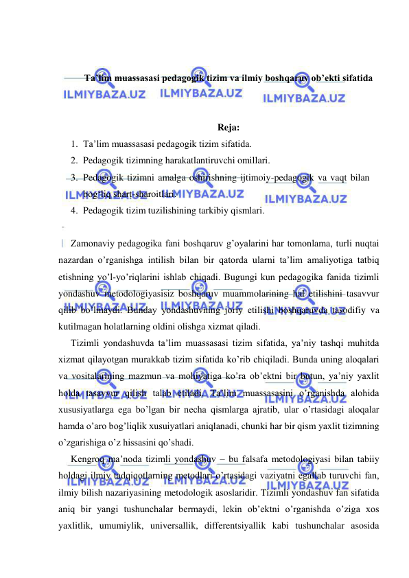  
 
 
 
Ta’lim muassasasi pedagogik tizim va ilmiy boshqaruv ob’ekti sifatida 
 
 
Reja: 
1. Ta’lim muassasasi pedagogik tizim sifatida.  
2. Pedagogik tizimning harakatlantiruvchi omillari.  
3. Pedagogik tizimni amalga oshirishning ijtimoiy-pedagogik va vaqt bilan 
bog‘liq shart-sharoitlari.  
4. Pedagogik tizim tuzilishining tarkibiy qismlari. 
 
Zamonaviy pedagogika fani boshqaruv g’oyalarini har tomonlama, turli nuqtai 
nazardan o’rganishga intilish bilan bir qatorda ularni ta’lim amaliyotiga tatbiq 
etishning yo’l-yo’riqlarini ishlab chiqadi. Bugungi kun pedagogika fanida tizimli 
yondashuv metodologiyasisiz boshqaruv muammolarining hal etilishini tasavvur 
qilib bo’lmaydi. Bunday yondashuvning joriy etilishi boshqaruvda tasodifiy va 
kutilmagan holatlarning oldini olishga xizmat qiladi. 
Tizimli yondashuvda ta’lim muassasasi tizim sifatida, ya’niy tashqi muhitda 
xizmat qilayotgan murakkab tizim sifatida ko’rib chiqiladi. Bunda uning aloqalari 
va vositalarining mazmun va mohiyatiga ko’ra ob’ektni bir butun, ya’niy yaxlit 
holda tasavvur qilish talab etiladi. Ta’lim muassasasini o’rganishda alohida 
xususiyatlarga ega bo’lgan bir necha qismlarga ajratib, ular o’rtasidagi aloqalar 
hamda o’aro bog’liqlik xusuiyatlari aniqlanadi, chunki har bir qism yaxlit tizimning 
o’zgarishiga o’z hissasini qo’shadi. 
Kengroq ma’noda tizimli yondashuv – bu falsafa metodologiyasi bilan tabiiy 
holdagi ilmiy tadqiqotlarning metodlari o’rtasidagi vaziyatni egallab turuvchi fan, 
ilmiy bilish nazariyasining metodologik asoslaridir. Tizimli yondashuv fan sifatida 
aniq bir yangi tushunchalar bermaydi, lekin ob’ektni o’rganishda o’ziga xos 
yaxlitlik, umumiylik, universallik, differentsiyallik kabi tushunchalar asosida 
