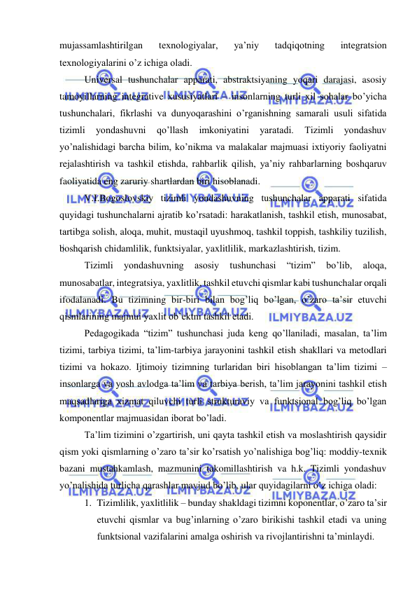  
 
mujassamlashtirilgan 
texnologiyalar, 
ya’niy 
tadqiqotning 
integratsion 
texnologiyalarini o’z ichiga oladi. 
Universal tushunchalar apparati, abstraktsiyaning yoqari darajasi, asosiy 
tamoyillarning integrative xususiyatlari – insonlarning turli xil sohalar bo’yicha 
tushunchalari, fikrlashi va dunyoqarashini o’rganishning samarali usuli sifatida 
tizimli 
yondashuvni 
qo’llash 
imkoniyatini 
yaratadi. 
Tizimli 
yondashuv 
yo’nalishidagi barcha bilim, ko’nikma va malakalar majmuasi ixtiyoriy faoliyatni 
rejalashtirish va tashkil etishda, rahbarlik qilish, ya’niy rahbarlarning boshqaruv 
faoliyatida eng zaruriy shartlardan biri hisoblanadi. 
V.I.Bogoslovskiy tizimli yondashuvning tushunchalar apparati sifatida 
quyidagi tushunchalarni ajratib ko’rsatadi: harakatlanish, tashkil etish, munosabat, 
tartibga solish, aloqa, muhit, mustaqil uyushmoq, tashkil toppish, tashkiliy tuzilish, 
boshqarish chidamlilik, funktsiyalar, yaxlitlilik, markazlashtirish, tizim. 
Tizimli 
yondashuvning 
asosiy 
tushunchasi 
“tizim” 
bo’lib, 
aloqa, 
munosabatlar, integratsiya, yaxlitlik, tashkil etuvchi qismlar kabi tushunchalar orqali 
ifodalanadi. Bu tizimning bir-biri bilan bog’liq bo’lgan, o’zaro ta’sir etuvchi 
qismlarining majmui yaxlit ob’ektni tashkil etadi. 
Pedagogikada “tizim” tushunchasi juda keng qo’llaniladi, masalan, ta’lim 
tizimi, tarbiya tizimi, ta’lim-tarbiya jarayonini tashkil etish shakllari va metodlari 
tizimi va hokazo. Ijtimoiy tizimning turlaridan biri hisoblangan ta’lim tizimi – 
insonlarga va yosh avlodga ta’lim va tarbiya berish, ta’lim jarayonini tashkil etish 
maqsadlariga xizmat qiluvchi turli strukturaviy va funktsional bog’liq bo’lgan 
komponentlar majmuasidan iborat bo’ladi. 
Ta’lim tizimini o’zgartirish, uni qayta tashkil etish va moslashtirish qaysidir 
qism yoki qismlarning o’zaro ta’sir ko’rsatish yo’nalishiga bog’liq: moddiy-texnik 
bazani mustahkamlash, mazmunini takomillashtirish va h.k. Tizimli yondashuv 
yo’nalishida turlicha qarashlar mavjud bo’lib, ular quyidagilarni o’z ichiga oladi: 
1. Tizimlilik, yaxlitlilik – bunday shakldagi tizimni koponentlar, o’zaro ta’sir 
etuvchi qismlar va bug’inlarning o’zaro birikishi tashkil etadi va uning 
funktsional vazifalarini amalga oshirish va rivojlantirishni ta’minlaydi. 
