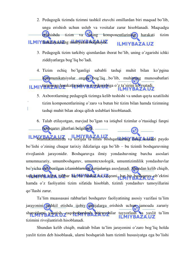  
 
2. Pedagogik tizimda tizimni tashkil etuvchi omillardan biri maqsad bo’lib, 
unga erishish uchun uslub va vositalar zarur hisoblanadi. Maqsadga 
erishishda 
tizim 
va 
uning 
komponentlarining 
harakati 
tizim 
funktsiyasining mohiyatini belgilaydi. 
3. Pedagogik tizim tarkibiy qismlardan iborat bo’lib, uning o’zgarishi ichki 
ziddiyatlarga bog’liq bo’ladi. 
4. Tizim 
ochiq 
bo’lganligi 
sababli 
tashqi 
muhit 
bilan 
ko’pgina 
kommunikatsiyalar orqali bog’liq bo’lib, muhitning munosabatlari 
tizimning harakatlanishi va rivojlanishiga o’z ta’sirini ko’rsatadi. 
5. Axborotlarning pedagogik tizimga kelib tushishi va undan qayta uzatilishi 
tizim komponentlarining o’zaro va butun bir tizim bilan hamda tizimning 
tashqi muhit bilan aloqa qilish uslublari hisoblanadi. 
6. Talab etilayotgan, mavjud bo’lgan va istiqbol tizimlar o’rtasidagi farqni 
boshqaruv jihatlari belgilaydi. 
Mamlakatimizda va xorijda ta’limni boshqarishning ilmiy asoslari paydo 
bo’lishi o’zining chuqur tarixiy ildizlariga ega bo’lib – bu tizimli boshqaruvning 
rivojlanish jarayonidir. Boshqaruvga ilmiy yondashuvning barcha asoslari 
umumnazariy, umumboshqaruv, umumtexnologik, umumtizimlilik yondashuvlar 
bo’yicha olib borilgan izlanishlarning natijalariga asoslanadi. Shundan kelib chiqib, 
tadqiqotchi, olim, rahbar har bir hodisa va voqeani, har bir boshqaruv ob’ektini 
hamda o’z faoliyatini tizim sifatida hisoblab, tizimli yondashuv tamoyillarini 
qo’llashi zarur. 
Ta’lim muassasasi rahbarlari boshqaruv faoliyatining asosiy vazifasi ta’lim 
jarayonini tashkil etishda ijobiy natijalarga erishish uchun jamoada zaruriy 
sharoitlarni yaratish, raqobatbardosh bitiruvchilar tayyorlash va yaxlit ta’lim 
tizimini rivojlantirish hisoblanadi. 
Shundan kelib chiqib, maktab bilan ta’lim jarayonini o’zaro bog’liq holda 
yaxlit tizim deb hisoblasak, ularni boshqarish ham tizimli hususiyatga ega bo’lishi 
