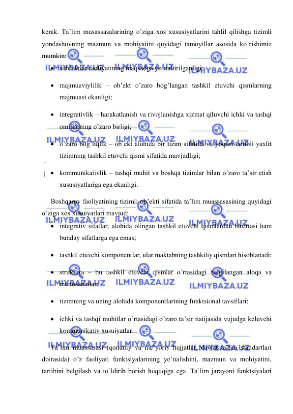  
 
kerak. Ta’lim musassasalarining o’ziga xos xususiyatlarini tahlil qilishga tizimli 
yondashuvning mazmun va mohiyatini quyidagi tamoyillar asosida ko’rishimiz 
mumkin: 
 sub’ektlar faoliyatining maqsadga yo’naltirilganligi; 
 majmuaviylilik – ob’ekt o’zaro bog’langan tashkil etuvchi qismlarning 
majmuasi ekanligi; 
 integrativlik – harakatlanish va rivojlanishga xizmat qiluvchi ichki va tashqi 
omillarning o’zaro birligi; 
 o’zaro bog’liqlik – ob’ekt alohida bir tizim sifatida va yoqori tartibli yaxlit 
tizimning tashkil etuvchi qismi sifatida mavjudligi; 
 kommunikativlik – tashqi muhit va boshqa tizimlar bilan o’zaro ta’sir etish 
xususiyatlariga ega ekanligi. 
Boshqaruv faoliyatining tizimli ob’ekti sifatida ta’lim muassasasining quyidagi 
o’ziga xos xusuiyatlari mavjud: 
 integrativ sifatlar, alohida olingan tashkil etuvchi qismlardan birortasi ham 
bunday sifatlarga ega emas; 
 tashkil etuvchi komponentlar, ular maktabning tashkiliy qismlari hisoblanadi; 
 struktura – bu tashkil etuvchi qismlar o’rtasidagi belgilangan aloqa va 
munosabatlar; 
 tizimning va uning alohida komponentlarining funktsional tavsiflari; 
 ichki va tashqi muhitlar o’rtasidagi o’zaro ta’sir natijasida vujudga keluvchi 
kommunikativ xusuiyatlar. 
Ta’lim muassasasi (qonuniy va me’yoriy hujjatlar, davlat ta’lim standartlari 
doirasida) o’z faoliyati funktsiyalarining yo’nalishini, mazmun va mohiyatini, 
tartibini belgilash va to’ldirib borish huquqiga ega. Ta’lim jarayoni funktsiyalari 
