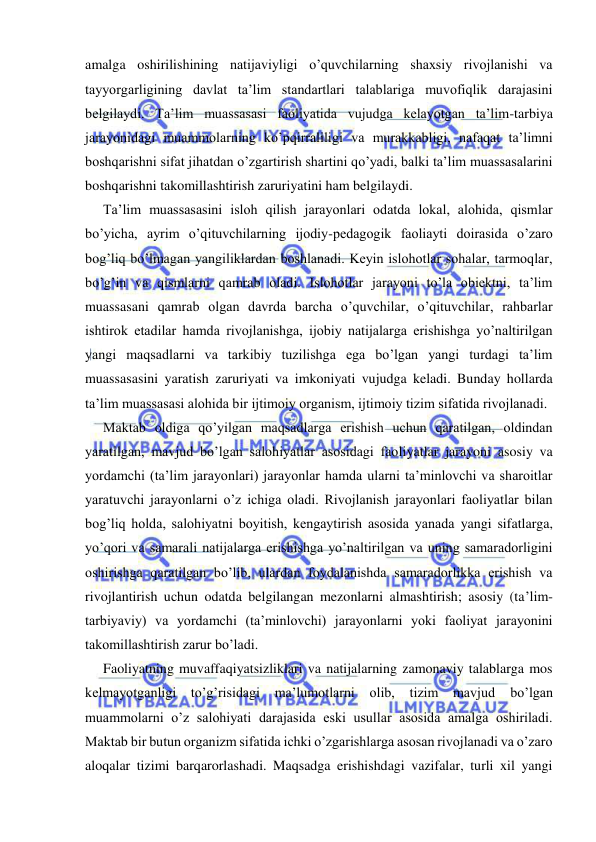  
 
amalga oshirilishining natijaviyligi o’quvchilarning shaxsiy rivojlanishi va 
tayyorgarligining davlat ta’lim standartlari talablariga muvofiqlik darajasini 
belgilaydi. Ta’lim muassasasi faoliyatida vujudga kelayotgan ta’lim-tarbiya 
jarayonidagi muammolarning ko’pqirraliligi va murakkabligi, nafaqat ta’limni 
boshqarishni sifat jihatdan o’zgartirish shartini qo’yadi, balki ta’lim muassasalarini 
boshqarishni takomillashtirish zaruriyatini ham belgilaydi. 
Ta’lim muassasasini isloh qilish jarayonlari odatda lokal, alohida, qismlar 
bo’yicha, ayrim o’qituvchilarning ijodiy-pedagogik faoliayti doirasida o’zaro 
bog’liq bo’lmagan yangiliklardan boshlanadi. Keyin islohotlar sohalar, tarmoqlar, 
bo’g’in va qismlarni qamrab oladi. Islohotlar jarayoni to’la obiektni, ta’lim 
muassasani qamrab olgan davrda barcha o’quvchilar, o’qituvchilar, rahbarlar 
ishtirok etadilar hamda rivojlanishga, ijobiy natijalarga erishishga yo’naltirilgan 
yangi maqsadlarni va tarkibiy tuzilishga ega bo’lgan yangi turdagi ta’lim 
muassasasini yaratish zaruriyati va imkoniyati vujudga keladi. Bunday hollarda 
ta’lim muassasasi alohida bir ijtimoiy organism, ijtimoiy tizim sifatida rivojlanadi. 
Maktab oldiga qo’yilgan maqsadlarga erishish uchun qaratilgan, oldindan 
yaratilgan, mavjud bo’lgan salohiyatlar asosidagi faoliyatlar jarayoni asosiy va 
yordamchi (ta’lim jarayonlari) jarayonlar hamda ularni ta’minlovchi va sharoitlar 
yaratuvchi jarayonlarni o’z ichiga oladi. Rivojlanish jarayonlari faoliyatlar bilan 
bog’liq holda, salohiyatni boyitish, kengaytirish asosida yanada yangi sifatlarga, 
yo’qori va samarali natijalarga erishishga yo’naltirilgan va uning samaradorligini 
oshirishga qaratilgan bo’lib, ulardan foydalanishda samaradorlikka erishish va 
rivojlantirish uchun odatda belgilangan mezonlarni almashtirish; asosiy (ta’lim-
tarbiyaviy) va yordamchi (ta’minlovchi) jarayonlarni yoki faoliyat jarayonini 
takomillashtirish zarur bo’ladi. 
Faoliyatning muvaffaqiyatsizliklari va natijalarning zamonaviy talablarga mos 
kelmayotganligi to’g’risidagi ma’lumotlarni olib, tizim 
mavjud 
bo’lgan 
muammolarni o’z salohiyati darajasida eski usullar asosida amalga oshiriladi. 
Maktab bir butun organizm sifatida ichki o’zgarishlarga asosan rivojlanadi va o’zaro 
aloqalar tizimi barqarorlashadi. Maqsadga erishishdagi vazifalar, turli xil yangi 
