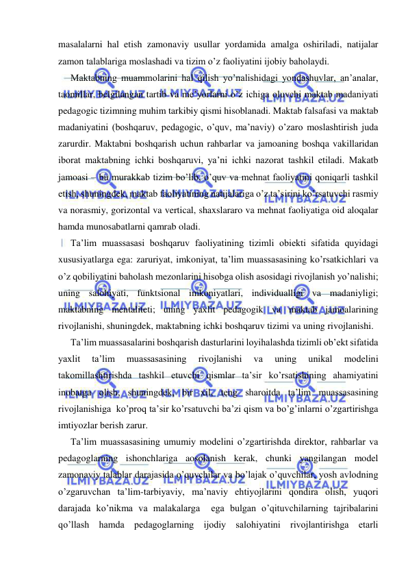  
 
masalalarni hal etish zamonaviy usullar yordamida amalga oshiriladi, natijalar 
zamon talablariga moslashadi va tizim o’z faoliyatini ijobiy baholaydi. 
Maktabning muammolarini hal qilish yo’nalishidagi yondashuvlar, an’analar, 
taomillar, belgilangan tartib va me’yorlarni o’z ichiga oluvchi maktab madaniyati 
pedagogic tizimning muhim tarkibiy qismi hisoblanadi. Maktab falsafasi va maktab 
madaniyatini (boshqaruv, pedagogic, o’quv, ma’naviy) o’zaro moslashtirish juda 
zarurdir. Maktabni boshqarish uchun rahbarlar va jamoaning boshqa vakillaridan 
iborat maktabning ichki boshqaruvi, ya’ni ichki nazorat tashkil etiladi. Makatb 
jamoasi – bu murakkab tizim bo’lib, o’quv va mehnat faoliyatini qoniqarli tashkil 
etish, shuningdek, maktab faoliyatining natijalariga o’z ta’sirini ko’rsatuvchi rasmiy 
va norasmiy, gorizontal va vertical, shaxslararo va mehnat faoliyatiga oid aloqalar 
hamda munosabatlarni qamrab oladi. 
Ta’lim muassasasi boshqaruv faoliyatining tizimli obiekti sifatida quyidagi 
xususiyatlarga ega: zaruriyat, imkoniyat, ta’lim muassasasining ko’rsatkichlari va 
o’z qobiliyatini baholash mezonlarini hisobga olish asosidagi rivojlanish yo’nalishi; 
uning salohiyati, funktsional imkoniyatlari, individualligi va madaniyligi; 
maktabning mentaliteti; uning yaxlit pedagogik va maktab jamoalarining 
rivojlanishi, shuningdek, maktabning ichki boshqaruv tizimi va uning rivojlanishi. 
Ta’lim muassasalarini boshqarish dasturlarini loyihalashda tizimli ob’ekt sifatida 
yaxlit 
ta’lim 
muassasasining 
rivojlanishi 
va 
uning 
unikal 
modelini 
takomillashtirishda tashkil etuvchi qismlar ta’sir ko’rsatishining ahamiyatini 
inobatga olish, shuningdek, bir xil, teng sharoitda ta’lim muassasasining 
rivojlanishiga  ko’proq ta’sir ko’rsatuvchi ba’zi qism va bo’g’inlarni o’zgartirishga 
imtiyozlar berish zarur. 
Ta’lim muassasasining umumiy modelini o’zgartirishda direktor, rahbarlar va 
pedagoglarning ishonchlariga aosolanish kerak, chunki yangilangan model 
zamonaviy talablar darajasida o’quvchilar va bo’lajak o’quvchilar, yosh avlodning 
o’zgaruvchan ta’lim-tarbiyaviy, ma’naviy ehtiyojlarini qondira olish, yuqori 
darajada ko’nikma va malakalarga  ega bulgan o’qituvchilarning tajribalarini 
qo’llash hamda pedagoglarning ijodiy salohiyatini rivojlantirishga etarli 
