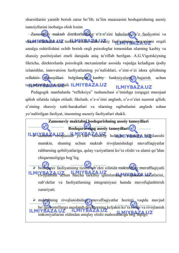  
 
sharoitlarini yaratib berish zarur bo’lib, ta’lim muassasini boshqarishning asosiy 
tamoiyllarini inobatga olish lozim 
Zamonaviy maktab diretkorlarining o’z-o’zini baholashi, o’z faoliyatini va 
shaxsi sifatlarini o’zi tashxis etishi, ichki ruhiy faoliyatining mexanizmi orqali 
amalga oshirilishini ochib berish orqli psixologlar tomonidan ularning kasbiy va 
shaxsiy pozitsiyalari etarli darajada aniq ta’riflab berilgan. A.G.Vigotskiyning 
fikricha, direktorlarda psixologik mexanizmlar asosida vujudga keladigan ijodiy 
izlanishlar, innovatsion faoliyatlarning yo’nalishlari, o’zini-o’zi idora qilishning 
reflektiv 
tamoyillari 
belgilangan 
kasbiy 
funktsiyalarni 
bajarish 
uchun 
tayyorlanishga asoslanadi. 
Pedagogik manbalarda “refleksiya” tushunchasi o’tmishga (orqaga) murojaat 
qilish sifatida talqin etiladi; fikrlash, o’z-o’zini anglash, o’z-o’zini nazorat qilish; 
o’zining shaxsiy xatti-harakatlari va ularning oqibatlarini anglash ushun 
yo’naltirilgan faoliyat, insonning nazariy faoliyatlari shakli. 
Zamonaviy maktabni boshqarishning asosiy tamoyillari 
Boshqaruvning asosiy tamoyillari 
 samarali rivojlanish yo’llari tasodifiy holatda, taxminiy belgilanishi 
mumkin, shuning uchun maktab rivojlanishidagi muvaffaqiyatlar 
rahbarning qobiliyatlariga, qulay vaziyatlarni ko’ra olishi va ularni qo’ldan 
chiqarmasligiga bog’liq; 
 boshqaruv faoliyatining tizimli ob’ekti sifatida maktabning muvaffaqiyatli 
rivojlanishi uchun barcha tarkibiy qismlarning rivojlanish sur’atlarini, 
sub’ektlar va faoliyatlarning integratsiyasi hamda muvofiqlashtirish 
zaruriyati; 
 maktabning rivojlanishidagi muvaffaqiyatlar hozirgi vaqtda mavjud 
bo’lgan omillarga asoslanib direktorning keljakni ko’ra olishi va rivojlanish 
imkoniyatlarini oldindan aniqlay olishi mahoratlariga bog’liqligi; 
