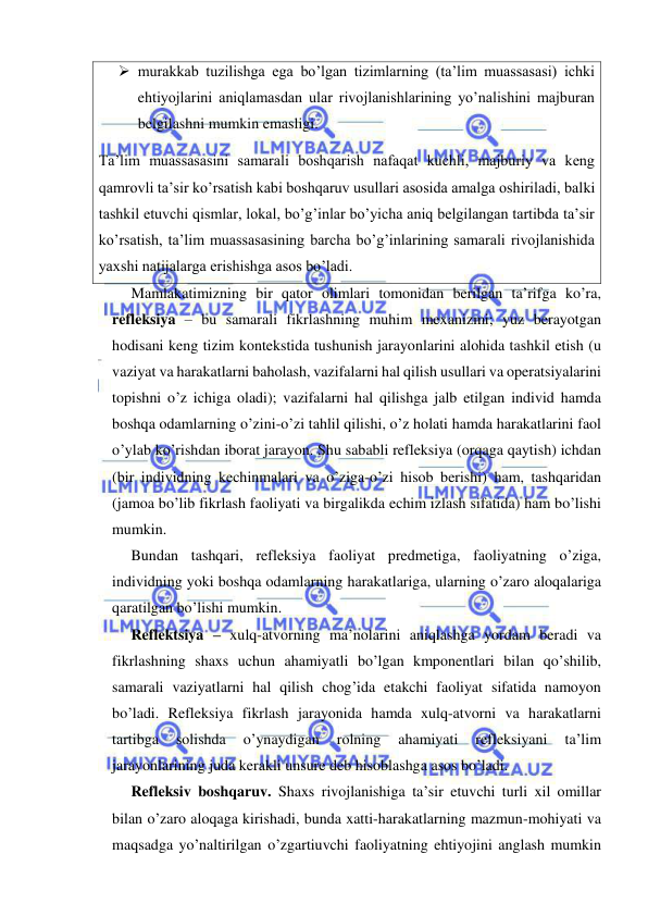  
 
 murakkab tuzilishga ega bo’lgan tizimlarning (ta’lim muassasasi) ichki 
ehtiyojlarini aniqlamasdan ular rivojlanishlarining yo’nalishini majburan 
belgilashni mumkin emasligi. 
Ta’lim muassasasini samarali boshqarish nafaqat kuchli, majburiy va keng 
qamrovli ta’sir ko’rsatish kabi boshqaruv usullari asosida amalga oshiriladi, balki 
tashkil etuvchi qismlar, lokal, bo’g’inlar bo’yicha aniq belgilangan tartibda ta’sir 
ko’rsatish, ta’lim muassasasining barcha bo’g’inlarining samarali rivojlanishida 
yaxshi natijalarga erishishga asos bo’ladi. 
Mamlakatimizning bir qator olimlari tomonidan berilgan ta’rifga ko’ra, 
refleksiya – bu samarali fikrlashning muhim mexanizmi; yuz berayotgan 
hodisani keng tizim kontekstida tushunish jarayonlarini alohida tashkil etish (u 
vaziyat va harakatlarni baholash, vazifalarni hal qilish usullari va operatsiyalarini 
topishni o’z ichiga oladi); vazifalarni hal qilishga jalb etilgan individ hamda 
boshqa odamlarning o’zini-o’zi tahlil qilishi, o’z holati hamda harakatlarini faol 
o’ylab ko’rishdan iborat jarayon. Shu sababli refleksiya (orqaga qaytish) ichdan 
(bir individning kechinmalari va o’ziga-o’zi hisob berishi) ham, tashqaridan 
(jamoa bo’lib fikrlash faoliyati va birgalikda echim izlash sifatida) ham bo’lishi 
mumkin. 
Bundan tashqari, refleksiya faoliyat predmetiga, faoliyatning o’ziga, 
individning yoki boshqa odamlarning harakatlariga, ularning o’zaro aloqalariga 
qaratilgan bo’lishi mumkin. 
Reflektsiya – xulq-atvorning ma’nolarini aniqlashga yordam beradi va 
fikrlashning shaxs uchun ahamiyatli bo’lgan kmponentlari bilan qo’shilib, 
samarali vaziyatlarni hal qilish chog’ida etakchi faoliyat sifatida namoyon 
bo’ladi. Refleksiya fikrlash jarayonida hamda xulq-atvorni va harakatlarni 
tartibga 
solishda 
o’ynaydigan 
rolning 
ahamiyati 
refleksiyani 
ta’lim 
jarayonlarining juda kerakli unsure deb hisoblashga asos bo’ladi. 
Refleksiv boshqaruv. Shaxs rivojlanishiga ta’sir etuvchi turli xil omillar 
bilan o’zaro aloqaga kirishadi, bunda xatti-harakatlarning mazmun-mohiyati va 
maqsadga yo’naltirilgan o’zgartiuvchi faoliyatning ehtiyojini anglash mumkin 
