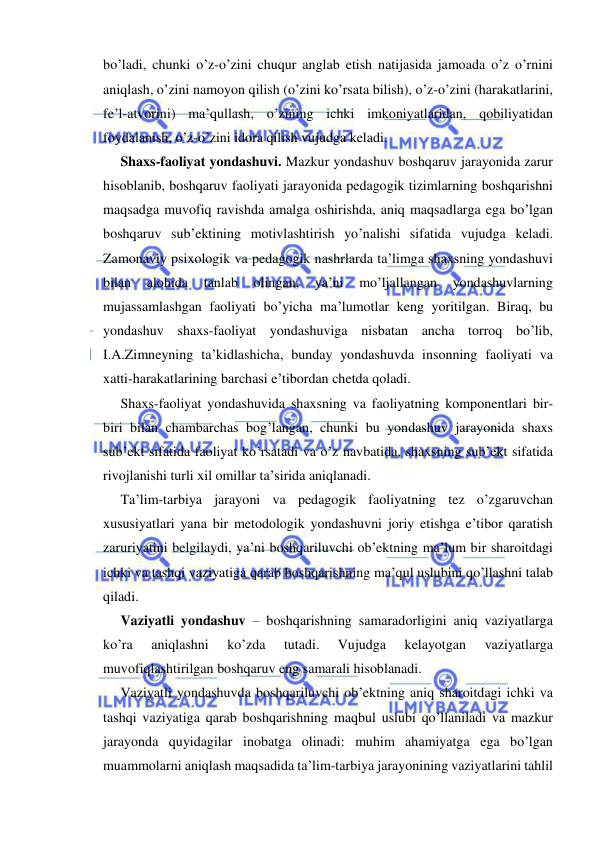  
 
bo’ladi, chunki o’z-o’zini chuqur anglab etish natijasida jamoada o’z o’rnini 
aniqlash, o’zini namoyon qilish (o’zini ko’rsata bilish), o’z-o’zini (harakatlarini, 
fe’l-atvorini) ma’qullash, o’zining ichki imkoniyatlaridan, qobiliyatidan 
foydalanish, o’z-o’zini idora qilish vujudga keladi. 
Shaxs-faoliyat yondashuvi. Mazkur yondashuv boshqaruv jarayonida zarur 
hisoblanib, boshqaruv faoliyati jarayonida pedagogik tizimlarning boshqarishni 
maqsadga muvofiq ravishda amalga oshirishda, aniq maqsadlarga ega bo’lgan 
boshqaruv sub’ektining motivlashtirish yo’nalishi sifatida vujudga keladi. 
Zamonaviy psixologik va pedagogik nashrlarda ta’limga shaxsning yondashuvi 
bilan 
alohida 
tanlab 
olingan, 
ya’ni 
mo’ljallangan 
yondashuvlarning 
mujassamlashgan faoliyati bo’yicha ma’lumotlar keng yoritilgan. Biraq, bu 
yondashuv shaxs-faoliyat yondashuviga nisbatan ancha torroq bo’lib, 
I.A.Zimneyning ta’kidlashicha, bunday yondashuvda insonning faoliyati va 
xatti-harakatlarining barchasi e’tibordan chetda qoladi. 
Shaxs-faoliyat yondashuvida shaxsning va faoliyatning komponentlari bir-
biri bilan chambarchas bog’langan, chunki bu yondashuv jarayonida shaxs 
sub’ekt sifatida faoliyat ko’rsatadi va o’z navbatida, shaxsning sub’ekt sifatida 
rivojlanishi turli xil omillar ta’sirida aniqlanadi. 
Ta’lim-tarbiya jarayoni va pedagogik faoliyatning tez o’zgaruvchan 
xususiyatlari yana bir metodologik yondashuvni joriy etishga e’tibor qaratish 
zaruriyatini belgilaydi, ya’ni boshqariluvchi ob’ektning ma’lum bir sharoitdagi 
ichki va tashqi vaziyatiga qarab boshqarishning ma’qul uslubini qo’llashni talab 
qiladi. 
Vaziyatli yondashuv – boshqarishning samaradorligini aniq vaziyatlarga 
ko’ra 
aniqlashni 
ko’zda 
tutadi. 
Vujudga 
kelayotgan 
vaziyatlarga 
muvofiqlashtirilgan boshqaruv eng samarali hisoblanadi. 
Vaziyatli yondashuvda boshqariluvchi ob’ektning aniq sharoitdagi ichki va 
tashqi vaziyatiga qarab boshqarishning maqbul uslubi qo’llaniladi va mazkur 
jarayonda quyidagilar inobatga olinadi: muhim ahamiyatga ega bo’lgan 
muammolarni aniqlash maqsadida ta’lim-tarbiya jarayonining vaziyatlarini tahlil 
