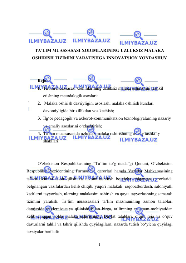  
1 
 
 
 
 
 
TA’LIM MUASSASASI XODIMLARINING UZLUKSIZ MALAKA 
OSHIRISH TIZIMINI YARATISHGA INNOVATSION YONDASHUV 
 
 
 
Reja: 
1. Ta’lim muassasasi xodimlarining uzluksiz malaka oshirishini tashkil 
etishning metodalogik asoslari: 
2.  Malaka oshirish davriyligini asoslash, malaka oshirish kurslari 
davomiyligida bir xillikdan voz kechish;  
3. Ilg‘or pedagogik va axborot-kommunikatsion texnologiyalarning nazariy 
va amaliy asoslarini o‘zlashtirish; 
4. Ta’lim muassasasida uzluksiz malaka oshirishning asosiy tashkiliy 
shakllari. 
 
 
O‘zbekiston Respublikasining “Ta’lim to‘g‘risida”gi Qonuni, O‘zbekiston 
Respublika Prezidentining Farmon va qarorlari hamda Vazirlar Mahkamasining 
ta’lim tizimini isloh qilish va takomillashtirsh bo‘yicha chiqargan qarorlarida 
belgilangan vazifalardan kelib chiqib, yuqori malakali, raqobatbordosh, salohiyatli 
kadrlarni tayyorlash, ularning malakasini oshirish va qayta tayyorlashning samarali 
tizimini yaratish. Ta’lim muassasalari ta’lim mazmunining zamon talablari 
darajasida modernizatsiya qilinishi bilan birga, ta’limning mazmun-mohiyatidan 
kelib chiqqan holda malaka oshirishning Davlat talablari, o‘quv reja va o‘quv 
dasturlarni tahlil va tahrir qilishda quyidagilarni nazarda tutish bo‘yicha quyidagi 
tavsiyalar beriladi: 
