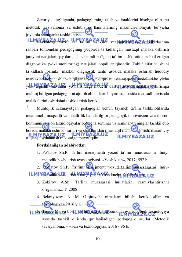  
10 
 
Zaruriyat tug‘ilganda, pedagoglarning talab va istaklarini hisobga olib, bu 
metodik tavsiyanoma va uslubiy qo‘llanmalarning mazmun-mohiyati bo‘yicha 
joylarda seminarlar tashkil etish.  
Navbatdagi vazifa esa ta’lim tashkiloti ma’muriyati va metodbirlashma 
rahbari tomonidan pedagogning yuqorida ta’kidlangan mustaqil malaka oshirish 
jarayoni natijalari qay darajada samarali bo‘lgani ta’lim tashkilotida tashkil etilgan 
diagnostika (yoki monitoring) natijalari orqali aniqlashdir. Taklif sifatida shuni 
ta’kidlash lozimki, mazkur diagnostik tahlil asosida malaka oshirish hududiy 
markazlari uchun ishlab chiqilgan tayanch o‘quv rejasining qaysi modellari bo‘yicha 
yoki tegishli mavzular yo‘nalishdagi modelli dastur asosida malaka oshirishga 
muhtoj bo‘lgan pedagoglarni ajratib olib, ularni buyurtma asosida maqsadli ravishda 
malakalarini oshirishni tashkil etish kerak.  
Muhtojlik sezmayotgan pedagoglar uchun tayanch ta’lim tashkilotilarida 
muammoli, maqsadli va mualliflik hamda ilg‘or pedagogik innovatsion va axborot-
kommunikatsion texnologiyalar bo‘yicha seminar va seminar-treninglar tashkil etib 
borish, malaka oshirish turlari va shakllaridan (mustaqil malaka oshirish, masofaviy 
o‘qish) foydalanish maqsadga muvofiqdir. 
Foydalanilgan adabiyotlar: 
1. Po‘latov Sh.P. Ta’lim menejmenti yoxud ta’lim muassasasini ilmiy-
metodik boshqarish texnologiyasi. «Yosh kuch», 2017; 592 b. 
2.  Po‘latov Sh.P. Ta’lim menejmenti yoxud ta’lim muassasasini ilmiy-
metodik boshqarish strategiyasi. «Yosh kuch», 2019; 594 b.  
3. Zokirov 
A.Sh. 
Ta’lim 
muassasasi 
hujjatlarini 
rasmiylashtirishni 
o‘rganamiz. T. 2008 
4. Bekniyozov. N. M. O‘qituvchi nimalarni bilishi kerak. «Fan va 
texnologiya» 2016 yil.  
5. Tojiev M., va bosh. Ta’lim jarayonini zamonaviy pedogogik texnologiya 
asosida tashkil qilishda qo‘llaniladigan pedogogik usullar. Metodik 
tavsiyanoma. – «Fan va texnologiya», 2016 - 96 b.  
