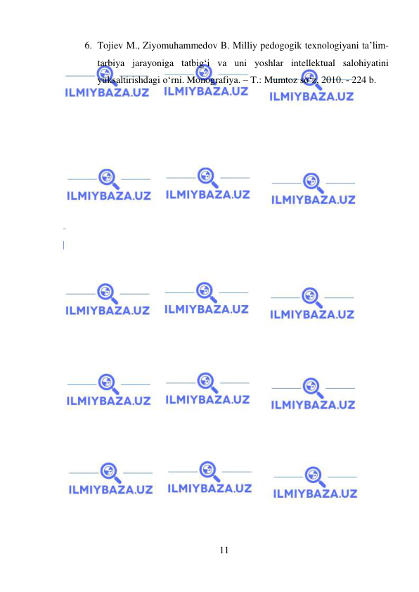  
11 
 
6. Tojiev M., Ziyomuhammedov B. Milliy pedogogik texnologiyani ta’lim-
tarbiya jarayoniga tatbig‘i va uni yoshlar intellektual salohiyatini 
yuksaltirishdagi o‘rni. Monografiya. – T.: Mumtoz so‘z, 2010. - 224 b. 
 
