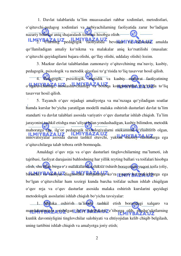  
2 
 
 1. Davlat talablarida ta’lim muassasalari rahbar xodimlari, metodistlari, 
o‘qituvchi-pedagog xodimlari va tarbiyachilarning faoliyatida zarur bo‘ladigan 
nazariy bilimlar aniq shajaralash tizimini hisobga olish.  
2. 
Ularning 
pedagogik 
faoliyatida 
bevosita 
va 
bilvosita 
amalda 
qo‘llaniladigan amaliy ko‘nikma va malakalar aniq ko‘rsatilishi (masalan: 
o‘qituvchi quyidagilarni bajara olishi, qo‘llay olishi, uddalay olishi) lozim.  
3. Mazkur davlat talablaridan zamonaviy o‘qituvchining ma’naviy, kasbiy, 
pedagogik, psixologik va metodik qiyofasi to‘g‘risida to‘liq tasavvur hosil qilish.  
4. Pedagogik, psixologik, metodik va kasbiy mahorat faoliyatining 
o‘zgaruvchanligi, moslashuvchanligi va boshqa komponentlar to‘g‘risida to‘liq 
tasavvur hosil qilish.  
5. Tayanch o‘quv rejadagi amaliyotga va ma’ruzaga qo‘yiladigan soatlar 
hamda kurslar bo‘yicha yaratilgan modelli malaka oshirish dasturlari davlat ta’lim 
standarti va davlat talablari asosida variyativ o‘quv dasturlar ishlab chiqish. Ta’lim 
jarayonini tashkil etishga mas’uliyat bilan yondashadigan, kasbiy bilimdon, metodik 
mahoratga ega, ilg‘or pedagogik texnologiyalarni mukammal o‘zlashtirib olgan, 
innovatsiyalar asosida darsni tashkil etuvchi, yuksak shaxsiy fazilatlarga ega 
o‘qituvchilarga talab tobora ortib bormoqda.  
Amaldagi o‘quv reja va o‘quv dasturlari tinglovchilarning ma’lumoti, ish 
tajribasi, faoliyat darajasini bahloshning har yillik reyting ballari va toifalari hisobga 
olish, shu bilan birga o‘z malakalarini uzluksiz oshirib borayotgan yuqori toifa (oliy, 
birinchi) va faoliyat diagnostika natijalariga ko‘ra yuqori ko‘rsatkichlarga ega 
bo‘lgan o‘qituvchilar ham xozirgi kunda barcha toifalar uchun ishlab chiqilgan 
o‘quv reja va o‘quv dasturlar asosida malaka oshirish kurslarini quyidagi 
metodologik asoslarini ishlab chiqish bo‘yicha tavsiyalar:  
1. Malaka oshirish ta’limini tashkil etish borasidagi xalqaro va 
mamlakatimizda erishilgan ilg‘or tajribalarni e’tiborga olib, mashg‘ulotlarning 
kunlik davomiyligini tinglovchilar salohiyati va ehtiyojidan kelib chiqib belgilash, 
uning tartibini ishlab chiqish va amalyotga joriy etish; 
