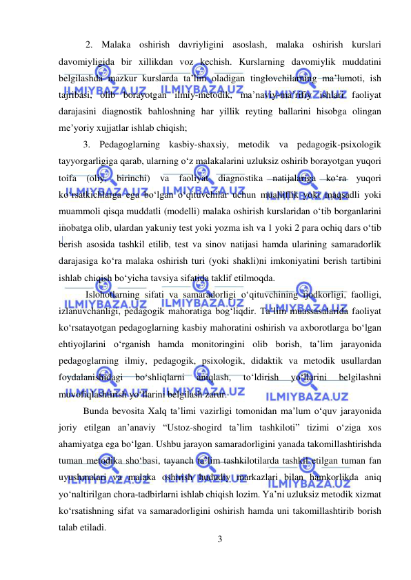  
3 
 
 2. Malaka oshirish davriyligini asoslash, malaka oshirish kurslari 
davomiyligida bir xillikdan voz kechish. Kurslarning davomiylik muddatini 
belgilashda mazkur kurslarda ta’lim oladigan tinglovchilarning ma’lumoti, ish 
tajribasi, olib borayotgan ilmiy-metodik, ma’naviy-ma’rifiy ishlari faoliyat 
darajasini diagnostik bahloshning har yillik reyting ballarini hisobga olingan 
me’yoriy xujjatlar ishlab chiqish;  
3. Pedagoglarning kasbiy-shaxsiy, metodik va pedagogik-psixologik 
tayyorgarligiga qarab, ularning o‘z malakalarini uzluksiz oshirib borayotgan yuqori 
toifa (oliy, birinchi) va faoliyat diagnostika natijalariga ko‘ra yuqori 
ko‘rsatkichlarga ega bo‘lgan o‘qituvchilar uchun mualliflik yoki maqsadli yoki 
muammoli qisqa muddatli (modelli) malaka oshirish kurslaridan o‘tib borganlarini 
inobatga olib, ulardan yakuniy test yoki yozma ish va 1 yoki 2 para ochiq dars o‘tib 
berish asosida tashkil etilib, test va sinov natijasi hamda ularining samaradorlik 
darajasiga ko‘ra malaka oshirish turi (yoki shakli)ni imkoniyatini berish tartibini 
ishlab chiqish bo‘yicha tavsiya sifatida taklif etilmoqda. 
 Islohotlarning sifati va samaradorligi o‘qituvchining ijodkorligi, faolligi, 
izlanuvchanligi, pedagogik mahoratiga bog‘liqdir. Ta’lim muassasalarida faoliyat 
ko‘rsatayotgan pedagoglarning kasbiy mahoratini oshirish va axborotlarga bo‘lgan 
ehtiyojlarini o‘rganish hamda monitoringini olib borish, ta’lim jarayonida 
pedagoglarning ilmiy, pedagogik, psixologik, didaktik va metodik usullardan 
foydalanishidagi 
bo‘shliqlarni 
aniqlash, 
to‘ldirish 
yo‘llarini 
belgilashni 
muvofiqlashtirish yo‘llarini belgilash zarur.  
Bunda bevosita Xalq ta’limi vazirligi tomonidan ma’lum o‘quv jarayonida 
joriy etilgan an’anaviy “Ustoz-shogird ta’lim tashkiloti” tizimi o‘ziga xos 
ahamiyatga ega bo‘lgan. Ushbu jarayon samaradorligini yanada takomillashtirishda 
tuman metodika sho‘basi, tayanch ta’lim tashkilotilarda tashkil etilgan tuman fan 
uyushmalari va malaka oshirish hududiy markazlari bilan hamkorlikda aniq 
yo‘naltirilgan chora-tadbirlarni ishlab chiqish lozim. Ya’ni uzluksiz metodik xizmat 
ko‘rsatishning sifat va samaradorligini oshirish hamda uni takomillashtirib borish 
talab etiladi.  
