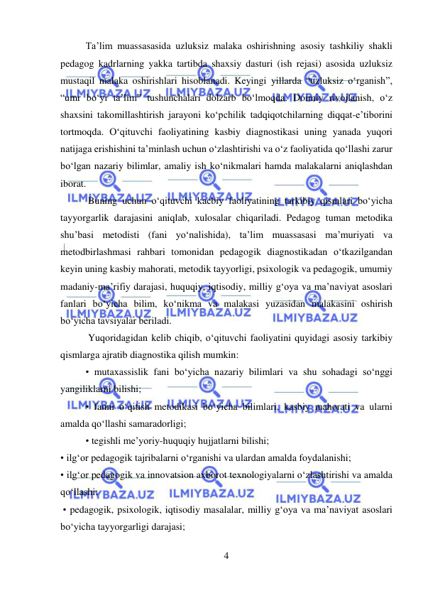  
4 
 
Ta’lim muassasasida uzluksiz malaka oshirishning asosiy tashkiliy shakli 
pedagog kadrlarning yakka tartibda shaxsiy dasturi (ish rejasi) asosida uzluksiz 
mustaqil malaka oshirishlari hisoblanadi. Keyingi yillarda “uzluksiz o‘rganish”, 
“umr bo‘yi ta’lim” tushunchalari dolzarb bo‘lmoqda. Doimiy rivojlanish, o‘z 
shaxsini takomillashtirish jarayoni ko‘pchilik tadqiqotchilarning diqqat-e’tiborini 
tortmoqda. O‘qituvchi faoliyatining kasbiy diagnostikasi uning yanada yuqori 
natijaga erishishini ta’minlash uchun o‘zlashtirishi va o‘z faoliyatida qo‘llashi zarur 
bo‘lgan nazariy bilimlar, amaliy ish ko‘nikmalari hamda malakalarni aniqlashdan 
iborat. 
 Buning uchun o‘qituvchi kacbiy faoliyatining tarkibiy qismlari bo‘yicha 
tayyorgarlik darajasini aniqlab, xulosalar chiqariladi. Pedagog tuman metodika 
shu’basi metodisti (fani yo‘nalishida), ta’lim muassasasi ma’muriyati va 
metodbirlashmasi rahbari tomonidan pedagogik diagnostikadan o‘tkazilgandan 
keyin uning kasbiy mahorati, metodik tayyorligi, psixologik va pedagogik, umumiy 
madaniy-ma’rifiy darajasi, huquqiy, iqtisodiy, milliy g‘oya va ma’naviyat asoslari 
fanlari bo‘yicha bilim, ko‘nikma va malakasi yuzasidan malakasini oshirish 
bo‘yicha tavsiyalar beriladi. 
 Yuqoridagidan kelib chiqib, o‘qituvchi faoliyatini quyidagi asosiy tarkibiy 
qismlarga ajratib diagnostika qilish mumkin:  
• mutaxassislik fani bo‘yicha nazariy bilimlari va shu sohadagi so‘nggi 
yangiliklarni bilishi;  
• fanni o‘qitish metodikasi bo‘yicha bilimlari, kasbiy mahorati va ularni 
amalda qo‘llashi samaradorligi;  
• tegishli me’yoriy-huquqiy hujjatlarni bilishi; 
• ilg‘or pedagogik tajribalarni o‘rganishi va ulardan amalda foydalanishi;  
• ilg‘or pedagogik va innovatsion axborot texnologiyalarni o‘zlashtirishi va amalda 
qo‘llashi; 
 • pedagogik, psixologik, iqtisodiy masalalar, milliy g‘oya va ma’naviyat asoslari 
bo‘yicha tayyorgarligi darajasi; 
