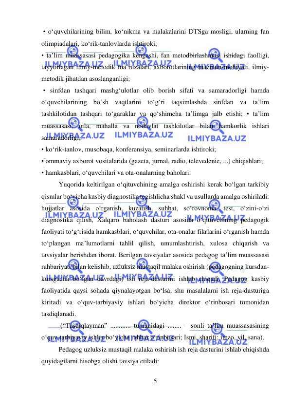  
5 
 
 • o‘quvchilarining bilim, ko‘nikma va malakalarini DTSga mosligi, ularning fan 
olimpiadalari, ko‘rik-tanlovlarda ishtiroki;  
• ta’lim muassasasi pedagogika kengashi, fan metodbirlashmasi ishidagi faolligi, 
tayyorlagan ilmiy-metodik ma’ruzalari, axborotlarining mazmun-mohiyati, ilmiy-
metodik jihatdan asoslanganligi; 
 • sinfdan tashqari mashg‘ulotlar olib borish sifati va samaradorligi hamda 
o‘quvchilarining bo‘sh vaqtlarini to‘g‘ri taqsimlashda sinfdan va ta’lim 
tashkilotidan tashqari to‘garaklar va qo‘shimcha ta’limga jalb etishi; • ta’lim 
muassasasi, oila, mahalla va nodavlat tashkilotlar bilan hamkorlik ishlari 
samaradorligi;  
• ko‘rik-tanlov, musobaqa, konferensiya, seminarlarda ishtiroki;  
• ommaviy axborot vositalarida (gazeta, jurnal, radio, televedenie, ...) chiqishlari;  
• hamkasblari, o‘quvchilari va ota-onalarning baholari.  
Yuqorida keltirilgan o‘qituvchining amalga oshirishi kerak bo‘lgan tarkibiy 
qismlar bo‘yicha kasbiy diagnostika tegishlicha shakl va usullarda amalga oshiriladi: 
hujjatlar asosida o‘rganish, kuzatish, suhbat, so‘rovnoma, test, o‘zini-o‘zi 
diagnostika qilish, Xalqaro baholash dasturi asosida o‘qituvchining pedagogik 
faoliyati to‘g‘risida hamkasblari, o‘quvchilar, ota-onalar fikrlarini o‘rganish hamda 
to‘plangan ma’lumotlarni tahlil qilish, umumlashtirish, xulosa chiqarish va 
tavsiyalar berishdan iborat. Berilgan tavsiyalar asosida pedagog ta’lim muassasasi 
rahbariyati bilan kelishib, uzluksiz mustaqil malaka oshirish (pedagogning kursdan-
kursgacha bo‘lgan davrdagi) ish reja-dasturini ishlab chiqadi. Pedagog kasbiy 
faoliyatida qaysi sohada qiynalayotgan bo‘lsa, shu masalalarni ish reja-dasturiga 
kiritadi va o‘quv-tarbiyaviy ishlari bo‘yicha direktor o‘rinbosari tomonidan 
tasdiqlanadi. 
 (“Tasdiqlayman” ............ tumanidagi ........ – sonli ta’lim muassasasining 
o‘quv-tarbiyaviy ishlar bo‘yicha rahbar o‘rinbosari; Ismi, sharifi; imzo, yil, sana).  
Pedagog uzluksiz mustaqil malaka oshirish ish reja dasturini ishlab chiqishda 
quyidagilarni hisobga olishi tavsiya etiladi:  
