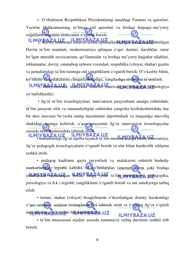  
6 
 
1. O‘zbekiston Respublikasi Prezidentining amaldagi Farmon va qarorlari, 
Vazirlar Mahkamasining ta’limga oid qarorlari va boshqa huquqiy-ma’yoriy 
xujjatlarni mazmun-mohiyatini o‘rganib borish. 
 2. Kasbiy mahoratni oshirish uchun optimallashtirilgan va takomillashtirilgan 
Davlat ta’lim standarti, modernizatsiya qilingan o‘quv dasturi, darsliklar, zarur 
bo‘lgan metodik tavsiyanoma, qo‘llanmalar va boshqa me’yoriy hujjatlar talablari, 
ishlanmalar, davriy, ommabop axborot vositalari, respublika (viloyat, shahar) gazeta 
va jurnallaridagi ta’lim tizimiga oid yangiliklarni o‘rganib borish. O‘z kasbiy bilim, 
ko‘nikma va malakalarini chuqurlashtirishga, yangilashga erishishni ta’minlash. 
 3. Ilmiy-metodik mahoratni oshirish (innovatsiya, pedagogik texnologiya 
yo‘nalishlarida): 
 • ilg‘or ta’lim texnologiyalari, innovatsion jarayonlarni amalga oshirishda, 
ta’lim jarayoni sifat va samaradorligini oshirishni yangicha loyihalashtirishda, har 
bir dars mavzusi bo‘yicha uning mazmunini algoritmlash va maqsadga muvofiq 
shakldagi tizimga keltirish, o‘quv jarayonini ilg‘or innovatsion texnologiyalar 
asosida modellashtirishda ishtirok etish;  
• hududlardagi ilg‘or tajriba tayanch ta’lim muassasalariga borib, innovatsiya, 
ilg‘or pedagogik texnologiyalarni o‘rganib borish va ular bilan hamkorlik ishlarini 
tashkil etish;  
• pedagog kadrlarni qayta tayyorlash va malakasini oshirish hududiy 
markazlarining tegishli kafedra va bo‘limlaridan (internet tizimi yoki boshqa 
uslublardan foydalangan holda) fanga (yoki ta’lim menejmenti, pedagogika, 
psixologiya va h.k.) tegishli yangiliklarni o‘rganib borish va uni amaliyotga tatbiq 
etish;  
• tuman, shahar (viloyat) bosqichlarida o‘tkaziladigan doimiy harakatdagi 
o‘quv-seminar, seminar-treninglarda faol ishtirok etish va o‘zining ilg‘or o‘qitish 
metodikalari, ma’ruzalari bilan qatnashish;  
• ta’lim muassasasi rejalari asosida namunaviy ochiq darslarni tashkil etib 
borish.  
