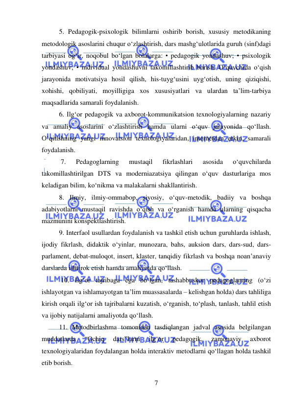  
7 
 
5. Pedagogik-psixologik bilimlarni oshirib borish, xususiy metodikaning 
metodologik asoslarini chuqur o‘zlashtirish, dars mashg‘ulotlarida guruh (sinf)dagi 
tarbiyasi og‘ir, noqobul bo‘lgan bolalarga: • pedagogik yondashuv; • psixologik 
yondashuv; • individual yondashuvni takomillashtirib borish. O‘quvchida o‘qish 
jarayonida motivatsiya hosil qilish, his-tuyg‘usini uyg‘otish, uning qiziqishi, 
xohishi, qobiliyati, moyilligiga xos xususiyatlari va ulardan ta’lim-tarbiya 
maqsadlarida samarali foydalanish.  
6. Ilg‘or pedagogik va axborot-kommunikatsion texnologiyalarning nazariy 
va amaliy asoslarini o‘zlashtirish hamda ularni o‘quv jarayonida qo‘llash. 
O‘qitishning yangi innovatsion texnologiyalaridan, internetdan erkin, samarali 
foydalanish. 
 7. 
Pedagoglarning 
mustaqil 
fikrlashlari 
asosida 
o‘quvchilarda 
takomillashtirilgan DTS va moderniazatsiya qilingan o‘quv dasturlariga mos 
keladigan bilim, ko‘nikma va malakalarni shakllantirish.  
8. Ilmiy, ilmiy-ommabop, siyosiy, o‘quv-metodik, badiiy va boshqa 
adabiyotlarni mustaqil ravishda o‘qish va o‘rganish hamda ularning qisqacha 
mazmunini konspektlashtirish.  
9. Interfaol usullardan foydalanish va tashkil etish uchun guruhlarda ishlash, 
ijodiy fikrlash, didaktik o‘yinlar, munozara, bahs, auksion dars, dars-sud, dars-
parlament, debat-muloqot, insert, klaster, tanqidiy fikrlash va boshqa noan’anaviy 
darslarda ishtirok etish hamda amaliyotda qo‘llash. 
 10. Ilg‘or tajribaga ega bo‘lgan, tashabbuskor pedagoglarning (o‘zi 
ishlayotgan va ishlamayotgan ta’lim muassasalarda – kelishgan holda) dars tahliliga 
kirish orqali ilg‘or ish tajribalarni kuzatish, o‘rganish, to‘plash, tanlash, tahlil etish 
va ijobiy natijalarni amaliyotda qo‘llash.  
11. Metodbirlashma tomonidan tasdiqlangan jadval asosida belgilangan 
muddatlarda 
“Ochiq 
dars”larni 
ilg‘or 
pedagogik, 
zamonaviy 
axborot 
texnologiyalaridan foydalangan holda interaktiv metodlarni qo‘llagan holda tashkil 
etib borish.  
