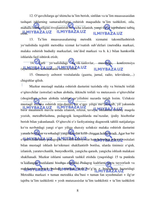  
8 
 
12. O‘quvchilarga qo‘shimcha ta’lim berish, sinfdan va ta’lim muassasasidan 
tashqari ishlarning samaradorligini oshirish maqsadida ta’lim tashkiloti, oila, 
mahalla hamkorligini rivojlantirish bo‘yicha izlanish, yangi ilg‘or tajribalarni tatbiq 
etish.  
13. 
Ta’lim 
muassasasalarning 
metodik 
xizmatni 
takomillashtirish 
yo‘nalishida tegishli metodika xizmat ko‘rsatish sub’ektlari (metodika markazi, 
malaka oshirish hududiy markazlari, iste’dod markazi va h. k.) bilan hamkorlik 
ishlarida faol ishtirok etish;  
 14. 
Turli 
yo‘nalishdagi 
ko‘rik-tanlovlar, 
musobaqa, 
konferensiya 
(uyushmalar), seminarlarda ishtirok etish.  
15. Ommaviy axborot vositalarida (gazeta, jurnal, radio, televidenie,...) 
chiqishlar qilish.  
Mazkur mustaqil malaka oshirish dasturini tuzishda oliy va birinchi toifali 
o‘qituvchilar (ustozlar) uchun alohida, ikkinchi toifali va mutaxassis o‘qituvchilar 
(shogirdlar) uchun alohida talablar qo‘yilishini nazarda tutish lozim. Uzluksiz 
mustaqil malaka oshirish reja-dasturi bir o‘quv yiliga mo‘ljallanib, yil yakunida 
biror muammoli mavzu ustida izlanish, referat, tavsiya, ishlanma, uslubiy maqola 
yozish, metodbirlashma, pedagogik kengashlarda ma’ruzalar, ijodiy hisobotlar 
berish bilan yakunlanadi. O‘qituvchi o‘z faoliyatining diagnostik tahlili natijalariga 
ko‘ra navbatdagi yangi o‘quv yiliga shaxsiy uzluksiz malaka oshirish dasturini 
yanada boyitgan va sohadagi yangiliklardan kelib chiqqan holda tuzadi. Agar har bir 
o‘qituvchida ilmiy-pedagogik, metodik adabiyotlar hamda boshqa axborot vositalari 
bilan mustaqil ishlash ko‘nikmasi shakllantirib borilsa, ularda tinimsiz o‘qish, 
izlanish, yaratuvchanlik, bunyodkorlik, yangicha qarash, yangicha ishlash malakasi 
shakllanadi. Mazkur ishlarni samarali tashkil etishda (yuqoridagi 15 ta punktda 
ta’kidlangan vazifalarni hisobga olganda) Pedagog kadrlarni qayta tayyorlash va 
malakasini oshirish hududiy markazi bosh bo‘g‘in + boshqarma huzuridagi 
Metodika markazi + tuman metodika shu’basi + tuman fan uyushmalari + ilg‘or 
tajriba ta’lim tashkilotii + yosh mutaxassislar ta’lim tashkilotii + ta’lim tashkiloti 
