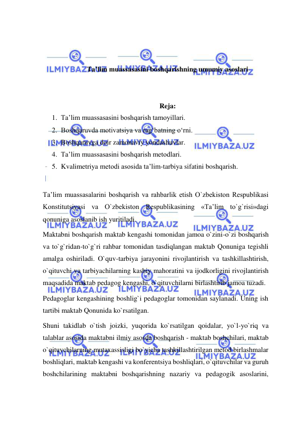  
 
 
 
 
Ta’lim muassasasini boshqarishning umumiy asoslari 
 
 
Reja: 
1. Ta’lim muassasasini boshqarish tamoyillari.  
2. Boshqaruvda motivatsiya va rag‘batning o‘rni.  
3. Boshqaruvga doir zamonaviy yondashuvlar.  
4. Ta’lim muassasasini boshqarish metodlari.  
5. Kvalimetriya metodi asosida ta’lim-tarbiya sifatini boshqarish. 
 
Ta’lim muassasalarini boshqarish va rahbarlik etish O`zbekiston Respublikasi 
Konstitutsiyasi va O`zbekiston Respublikasining «Ta’lim to`g`risi»dagi 
qonuniga asoslanib ish yuritiladi. 
Maktabni boshqarish maktab kengashi tomonidan jamoa o`zini-o`zi boshqarish 
va to`g`ridan-to`g`ri rahbar tomonidan tasdiqlangan maktab Qonuniga tegishli 
amalga oshiriladi. O`quv-tarbiya jarayonini rivojlantirish va tashkillashtirish, 
o`qituvchi va tarbiyachilarning kasbiy mahoratini va ijodkorligini rivojlantirish 
maqsadida maktab pedagog kengashi, o`qituvchilarni birlashtirib jamoa tuzadi. 
Pedagoglar kengashining boshlig`i pedagoglar tomonidan saylanadi. Uning ish 
tartibi maktab Qonunida ko`rsatilgan. 
Shuni takidlab o`tish joizki, yuqorida ko`rsatilgan qoidalar, yo`l-yo`riq va 
talablar asosida maktabni ilmiy asosda boshqarish - maktab boshchilari, maktab 
o`qituvchilarning mutaxassisligi bo`yicha tashkillashtirilgan metod birlashmalar 
boshliqlari, maktab kengashi va konferentsiya boshliqlari, o`qituvchilar va guruh 
boshchilarining maktabni boshqarishning nazariy va pedagogik asoslarini, 
