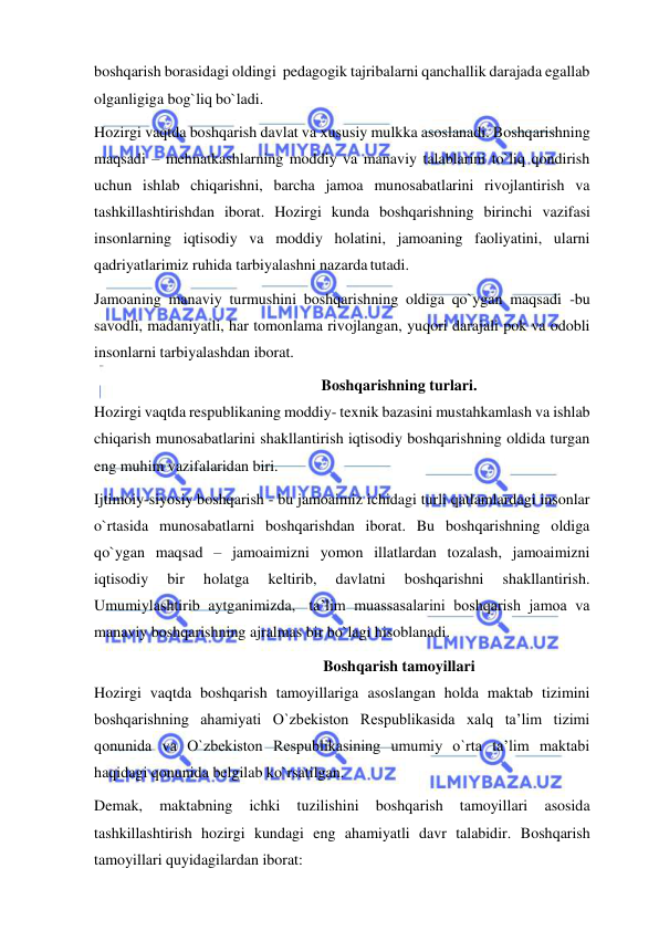  
 
boshqarish borasidagi oldingi  pedagogik tajribalarni qanchallik darajada egallab 
olganligiga bog`liq bo`ladi. 
Hozirgi vaqtda boshqarish davlat va xususiy mulkka asoslanadi. Boshqarishning 
maqsadi – mehnatkashlarning moddiy va manaviy talablarini to`liq qondirish 
uchun ishlab chiqarishni, barcha jamoa munosabatlarini rivojlantirish va 
tashkillashtirishdan iborat. Hozirgi kunda boshqarishning birinchi vazifasi 
insonlarning iqtisodiy va moddiy holatini, jamoaning faoliyatini, ularni 
qadriyatlarimiz ruhida tarbiyalashni nazarda tutadi. 
Jamoaning manaviy turmushini boshqarishning oldiga qo`ygan maqsadi -bu 
savodli, madaniyatli, har tomonlama rivojlangan, yuqori darajali pok va odobli 
insonlarni tarbiyalashdan iborat. 
Boshqarishning turlari. 
Hozirgi vaqtda respublikaning moddiy- texnik bazasini mustahkamlash va ishlab 
chiqarish munosabatlarini shakllantirish iqtisodiy boshqarishning oldida turgan 
eng muhim vazifalaridan biri. 
Ijtimoiy-siyosiy boshqarish - bu jamoaimiz ichidagi turli qatlamlardagi insonlar 
o`rtasida munosabatlarni boshqarishdan iborat. Bu boshqarishning oldiga 
qo`ygan maqsad – jamoaimizni yomon illatlardan tozalash, jamoaimizni 
iqtisodiy 
bir 
holatga 
keltirib, 
davlatni 
boshqarishni 
shakllantirish. 
Umumiylashtirib aytganimizda, ta’lim muassasalarini boshqarish jamoa va 
manaviy boshqarishning ajralmas bir bo`lagi hisoblanadi. 
Boshqarish tamoyillari 
Hozirgi vaqtda boshqarish tamoyillariga asoslangan holda maktab tizimini 
boshqarishning ahamiyati O`zbekiston Respublikasida xalq ta’lim tizimi 
qonunida va O`zbekiston Respublikasining umumiy o`rta ta’lim maktabi 
haqidagi qonunida belgilab ko`rsatilgan. 
Demak, 
maktabning 
ichki 
tuzilishini 
boshqarish 
tamoyillari 
asosida 
tashkillashtirish hozirgi kundagi eng ahamiyatli davr talabidir. Boshqarish 
tamoyillari quyidagilardan iborat: 
