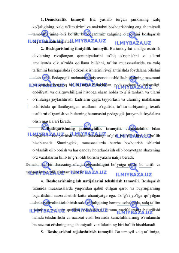  
 
1. Demokratik tamoyil. Biz yashab turgan jamoaning xalq 
xo`jaligining, xalq ta’lim tizimi va maktabni boshqarishning eng ahamiyatli 
tamoyillarining biri bo`lib, bu deganimiz xalqning o`z-o`zini boshqarish 
degan manoni anglatadi. 
2. Boshqarishning ilmiylilik tamoyili. Bu tamoyilni amalga oshirish 
davlatning rivojlangan qonuniyatlarini to`liq o`rganishni va ularni 
amaliyotda o`z o`rnida qo`llana bilishni, ta’lim muassasalarida va xalq 
ta’limini boshqarishda ijodkorlik ishlarini rivojlantirishda foydalana bilishni 
talab etadi. Pedagogik mehnatni ilmiy asosda tashkillashtirishning mazmuni 
bir qancha kengroq bo`lib, unga birinchidan, pedagoglarning ixtisosligi, 
qobiliyati va qiziquvchiligini hisobga olgan holda to`g`ri tanlash va ularni 
o`rinlariga joylashtirish, kadrlarni qayta tayyorlash va ularning malakasini 
oshirishda qo`llanilayotgan usullarni o`rgatish, ta’lim-tarbiyaning texnik 
usullarni o`rganish va bularning hammasini pedagogik jarayonda foydalana 
olish masalalari kiradi. 
3. Boshqarishning jamoatchilik tamoyili. Jamoatchilik bilan 
birgalikda ish yuritish rahbar shaxsning to`g`ri ish olib borishi bo`lib 
hisoblanadi. Shuningdek, muassasalarda barcha boshqarish ishlarini 
o`ylashib olib borish va har qanday holatlarda ish olib borayotgan shaxsning 
o`z vazifalarini bilib to`g`ri olib borishi yaxshi natija beradi. 
Demak, har bir shaxsning o`z javobgarchiligini bo`yniga olishi bu tartib va 
mehnat intizomliligini taminlaydi. 
4. Boshqarishning ish natijalarini tekshirish tamoyili. Boshqarish 
tizimida muassasalarda yuqoridan qabul etilgan qaror va buyruqlarning 
bajarilishini nazorat etish katta ahamiyatga ega. To`g`ri yo`lga qo`yilgan 
ishning ahvolini tekshirish xalq xo`jaligining hamma sohalarida, xalq ta’lim 
tizimi va madaniy qurilish sohalaridagi hamma vazifalarning bajarilishi 
hamda tekshirilishi va nazorat etish borasida kamchiliklarning o`rinlanishi 
bu nazorat etishning eng ahamiyatli vazifalarining biri bo`lib hisoblanadi. 
5. Boshqarishni rejalashtirish tamoyili. Bu tamoyil xalq ta’limiga, 
