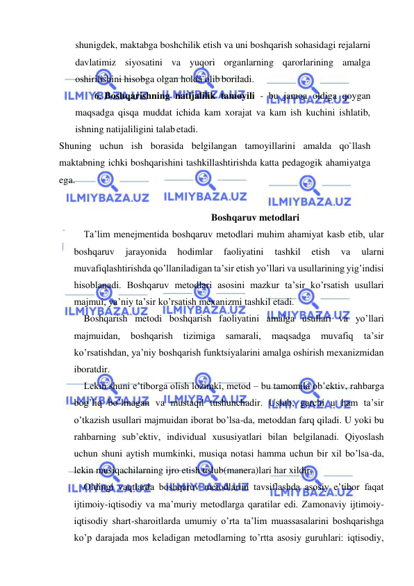  
 
shunigdek, maktabga boshchilik etish va uni boshqarish sohasidagi rejalarni 
davlatimiz siyosatini va yuqori organlarning qarorlarining amalga 
oshirilishini hisobga olgan holda olib boriladi. 
6. Boshqarishning natijalilik tamoyili - bu jamoa oldiga qoygan 
maqsadga qisqa muddat ichida kam xorajat va kam ish kuchini ishlatib, 
ishning natijaliligini talab etadi. 
Shuning uchun ish borasida belgilangan tamoyillarini amalda qo`llash 
maktabning ichki boshqarishini tashkillashtirishda katta pedagogik ahamiyatga 
ega. 
 
Boshqaruv metodlari 
 Ta’lim menejmentida boshqaruv metodlari muhim ahamiyat kasb etib, ular 
boshqaruv 
jarayonida 
hodimlar 
faoliyatini 
tashkil 
etish 
va 
ularni 
muvafiqlashtirishda qo’llaniladigan ta’sir etish yo’llari va usullarining yig’indisi 
hisoblanadi. Boshqaruv metodlari asosini mazkur ta’sir ko’rsatish usullari 
majmui, ya’niy ta’sir ko’rsatish mexanizmi tashkil etadi. 
 Boshqarish metodi boshqarish faoliyatini amalga usullari va yo’llari 
majmuidan, 
boshqarish 
tizimiga 
samarali, 
maqsadga 
muvafiq 
ta’sir 
ko’rsatishdan, ya’niy boshqarish funktsiyalarini amalga oshirish mexanizmidan 
iboratdir. 
 Lekin shuni e’tiborga olish lozimki, metod – bu tamomila ob’ektiv, rahbarga 
bog’liq bo’lmagan va mustaqil tushunchadir. Uslub, garchi u ham ta’sir 
o’tkazish usullari majmuidan iborat bo’lsa-da, metoddan farq qiladi. U yoki bu 
rahbarning sub’ektiv, individual xususiyatlari bilan belgilanadi. Qiyoslash 
uchun shuni aytish mumkinki, musiqa notasi hamma uchun bir xil bo’lsa-da, 
lekin musiqachilarning ijro etish uslub(manera)lari har xildir. 
 Oldingi vaqtlarda boshqaruv metodlarini tavsiflashda asosiy e’tibor faqat 
ijtimoiy-iqtisodiy va ma’muriy metodlarga qaratilar edi. Zamonaviy ijtimoiy-
iqtisodiy shart-sharoitlarda umumiy o’rta ta’lim muassasalarini boshqarishga 
ko’p darajada mos keladigan metodlarning to’rtta asosiy guruhlari: iqtisodiy, 
