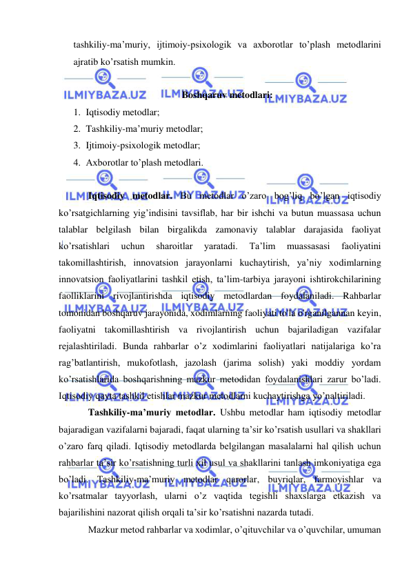  
 
tashkiliy-ma’muriy, ijtimoiy-psixologik va axborotlar to’plash metodlarini 
ajratib ko’rsatish mumkin. 
 
Boshqaruv metodlari: 
1. Iqtisodiy metodlar; 
2. Tashkiliy-ma’muriy metodlar; 
3. Ijtimoiy-psixologik metodlar; 
4. Axborotlar to’plash metodlari. 
 
Iqtisodiy metodlar. Bu metodlar o’zaro bog’liq bo’lgan iqtisodiy 
ko’rsatgichlarning yig’indisini tavsiflab, har bir ishchi va butun muassasa uchun 
talablar belgilash bilan birgalikda zamonaviy talablar darajasida faoliyat 
ko’rsatishlari 
uchun 
sharoitlar 
yaratadi. 
Ta’lim 
muassasasi 
faoliyatini 
takomillashtirish, innovatsion jarayonlarni kuchaytirish, ya’niy xodimlarning 
innovatsion faoliyatlarini tashkil etish, ta’lim-tarbiya jarayoni ishtirokchilarining 
faolliklarini rivojlantirishda iqtisodiy metodlardan foydalaniladi. Rahbarlar 
tomonidan boshqaruv jarayonida, xodimlarning faoliyati to'la o'rganilgannan keyin, 
faoliyatni takomillashtirish va rivojlantirish uchun bajariladigan vazifalar 
rejalashtiriladi. Bunda rahbarlar o’z xodimlarini faoliyatlari natijalariga ko’ra 
rag’batlantirish, mukofotlash, jazolash (jarima solish) yaki moddiy yordam 
ko’rsatishlarida boshqarishning mazkur metodidan foydalanishlari zarur bo’ladi. 
Iqtisodiy qayta tashkil etishlar mazkur metodlarni kuchaytirishga yo’naltiriladi. 
Tashkiliy-ma’muriy metodlar. Ushbu metodlar ham iqtisodiy metodlar 
bajaradigan vazifalarni bajaradi, faqat ularning ta’sir ko’rsatish usullari va shakllari 
o’zaro farq qiladi. Iqtisodiy metodlarda belgilangan masalalarni hal qilish uchun 
rahbarlar ta’sir ko’rsatishning turli xil usul va shakllarini tanlash imkoniyatiga ega 
bo’ladi. Tashkiliy-ma’muriy metodlar qarorlar, buyriqlar, farmoyishlar va 
ko’rsatmalar tayyorlash, ularni o’z vaqtida tegishli shaxslarga etkazish va 
bajarilishini nazorat qilish orqali ta’sir ko’rsatishni nazarda tutadi. 
Mazkur metod rahbarlar va xodimlar, o’qituvchilar va o’quvchilar, umuman 
