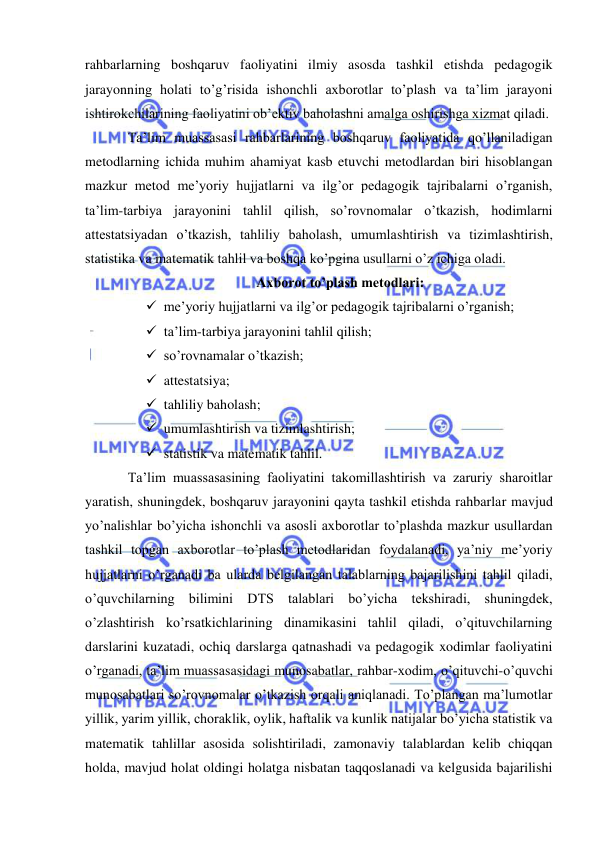  
 
rahbarlarning boshqaruv faoliyatini ilmiy asosda tashkil etishda pedagogik 
jarayonning holati to’g’risida ishonchli axborotlar to’plash va ta’lim jarayoni 
ishtirokchilarining faoliyatini ob’ektiv baholashni amalga oshirishga xizmat qiladi. 
Ta’lim muassasasi rahbarlarining boshqaruv faoliyatida qo’llaniladigan 
metodlarning ichida muhim ahamiyat kasb etuvchi metodlardan biri hisoblangan 
mazkur metod me’yoriy hujjatlarni va ilg’or pedagogik tajribalarni o’rganish, 
ta’lim-tarbiya jarayonini tahlil qilish, so’rovnomalar o’tkazish, hodimlarni 
attestatsiyadan o’tkazish, tahliliy baholash, umumlashtirish va tizimlashtirish, 
statistika va matematik tahlil va boshqa ko’pgina usullarni o’z ichiga oladi. 
Axborot to’plash metodlari: 
 me’yoriy hujjatlarni va ilg’or pedagogik tajribalarni o’rganish; 
 ta’lim-tarbiya jarayonini tahlil qilish; 
 so’rovnamalar o’tkazish; 
 attestatsiya; 
 tahliliy baholash; 
 umumlashtirish va tizimlashtirish; 
 statistik va matematik tahlil. 
Ta’lim muassasasining faoliyatini takomillashtirish va zaruriy sharoitlar 
yaratish, shuningdek, boshqaruv jarayonini qayta tashkil etishda rahbarlar mavjud 
yo’nalishlar bo’yicha ishonchli va asosli axborotlar to’plashda mazkur usullardan 
tashkil topgan axborotlar to’plash metodlaridan foydalanadi, ya’niy me’yoriy 
hujjatlarni o’rganadi ba ularda belgilangan talablarning bajarilishini tahlil qiladi, 
o’quvchilarning bilimini DTS talablari bo’yicha tekshiradi, shuningdek, 
o’zlashtirish ko’rsatkichlarining dinamikasini tahlil qiladi, o’qituvchilarning 
darslarini kuzatadi, ochiq darslarga qatnashadi va pedagogik xodimlar faoliyatini 
o’rganadi, ta’lim muassasasidagi munosabatlar, rahbar-xodim, o’qituvchi-o’quvchi 
munosabatlari so’rovnomalar o’tkazish orqali aniqlanadi. To’plangan ma’lumotlar 
yillik, yarim yillik, choraklik, oylik, haftalik va kunlik natijalar bo’yicha statistik va 
matematik tahlillar asosida solishtiriladi, zamonaviy talablardan kelib chiqqan 
holda, mavjud holat oldingi holatga nisbatan taqqoslanadi va kelgusida bajarilishi 
