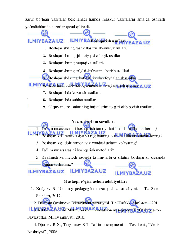  
 
zarur bo’lgan vazifalar belgilanadi hamda mazkur vazifalarni amalga oshirish 
yo’nalishlarida qarorlar qabul qilinadi. 
 
Boshqarish usullari. 
1. Boshqarishning tashkillashtirish-ilmiy usullari. 
2. Boshqarishning ijtimoiy-psixologik usullari. 
3. Boshqarishning huquqiy usullari. 
4. Boshqarishning to`g`ri-ko`rsatma berish usullari. 
5. Boshqarishda rag`batlantirishdan foydalanish usullari. 
6. Kadrlarni odob-axloq tomondan rivojlantirish usullari. 
7. Boshqarishda kuzatish usullari. 
8. Boshqarishda suhbat usullari. 
9. O`quv muassasalarining hujjatlarini to`g`ri olib borish usullari. 
 
Nazorat uchun savollar: 
1. Ta’lim muassasasini boshqarish tamoyillari haqida ma’lumot bering? 
2. Boshqaruvda motivatsiya va rag‘batning o‘rni haqida tushuncha bering? 
3. Boshqaruvga doir zamonaviy yondashuvlarni ko’rsating? 
4. Ta’lim muassasasini boshqarish metodlari? 
5. Kvalimetriya metodi asosida ta’lim-tarbiya sifatini boshqarish deganda 
nimani tushinasiz? 
 
Mustaqil o’qish uchun adabiyotlar: 
1. Xodjaev B. Umumiy pedagogika nazariyasi va amaliyoti. – T.: Sano-
Standart, 2017. 
2. Dilorom Qosimova. Menejment nazariyasi. T.: “Tafakkur bo’stoni” 2011.  
3. R.I.Gimush, F.M.Matmurodov,  Innovatsion menejment. T.: O‘zbekis-ton 
Faylasuflari Milliy jamiyati, 2010. 
4. Djuraev R.X., Turg‘unov S.T. Ta’lim menejmenti. – Toshkent., “Voris-
Nashriyot”., 2006.  
