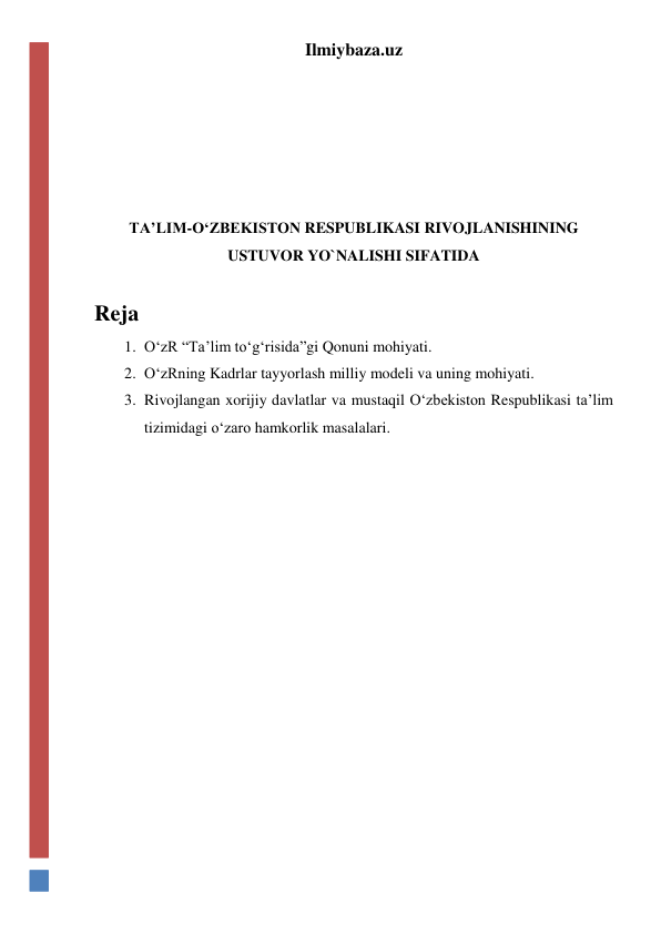 Ilmiybaza.uz 
 
 
 
 
 
TA’LIM-O‘ZBEKISTON RESPUBLIKASI RIVOJLANISHINING 
USTUVOR YO`NALISHI SIFATIDA 
 
Reja 
1. O‘zR “Ta’lim to‘g‘risida”gi Qonuni mohiyati. 
2. O‘zRning Kadrlar tayyorlash milliy modeli va uning mohiyati. 
3. Rivojlangan xorijiy davlatlar va mustaqil O‘zbekiston Respublikasi ta’lim 
tizimidagi o‘zaro hamkorlik masalalari. 
 
 
 
 
 
 
 
 
 
 
 
 
 
 
 
 
