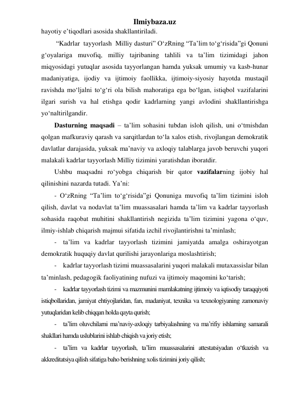 Ilmiybaza.uz 
hayotiy e’tiqodlari asosida shakllantiriladi. 
 “Kadrlar  tayyorlash  Milliy dasturi” O‘zRning “Ta’lim to‘g‘risida”gi Qonuni 
g‘oyalariga muvofiq, milliy tajribaning tahlili va ta’lim tizimidagi jahon 
miqyosidagi yutuqlar asosida tayyorlangan hamda yuksak umumiy va kasb-hunar 
madaniyatiga, ijodiy va ijtimoiy faollikka, ijtimoiy-siyosiy hayotda mustaqil 
ravishda mo‘ljalni to‘g‘ri ola bilish mahoratiga ega bo‘lgan, istiqbol vazifalarini 
ilgari surish va hal etishga qodir kadrlarning yangi avlodini shakllantirishga 
yo‘naltirilgandir. 
Dasturning maqsadi – ta’lim sohasini tubdan isloh qilish, uni o‘tmishdan 
qolgan mafkuraviy qarash va sarqitlardan to‘la xalos etish, rivojlangan demokratik 
davlatlar darajasida, yuksak ma’naviy va axloqiy talablarga javob beruvchi yuqori 
malakali kadrlar tayyorlash Milliy tizimini yaratishdan iboratdir. 
Ushbu maqsadni ro‘yobga chiqarish bir qator vazifalarning ijobiy hal 
qilinishini nazarda tutadi. Ya’ni: 
- O‘zRning “Ta’lim to‘g‘risida”gi Qonuniga muvofiq ta’lim tizimini isloh 
qilish, davlat va nodavlat ta’lim muassasalari hamda ta’lim va kadrlar tayyorlash 
sohasida raqobat muhitini shakllantirish negizida ta’lim tizimini yagona o‘quv, 
ilmiy-ishlab chiqarish majmui sifatida izchil rivojlantirishni ta’minlash; 
- ta’lim va kadrlar tayyorlash tizimini jamiyatda amalga oshirayotgan 
demokratik huquqiy davlat qurilishi jarayonlariga moslashtirish; 
- kadrlar tayyorlash tizimi muassasalarini yuqori malakali mutaxassislar bilan 
ta’minlash, pedagogik faoliyatining nufuzi va ijtimoiy maqomini ko‘tarish; 
- kadrlar tayyorlash tizimi va mazmunini mamlakatning ijtimoiy va iqtisodiy taraqqiyoti 
istiqbollaridan, jamiyat ehtiyojlaridan, fan, madaniyat, texnika va texnologiyaning zamonaviy 
yutuqlaridan kelib chiqqan holda qayta qurish; 
- ta’lim oluvchilarni ma’naviy-axloqiy tarbiyalashning va ma’rifiy ishlarning samarali 
shakllari hamda uslublarini ishlab chiqish va joriy etish; 
- ta’lim va kadrlar tayyorlash, ta’lim muassasalarini attestatsiyadan o‘tkazish va 
akkreditatsiya qilish sifatiga baho berishning xolis tizimini joriy qilish; 
