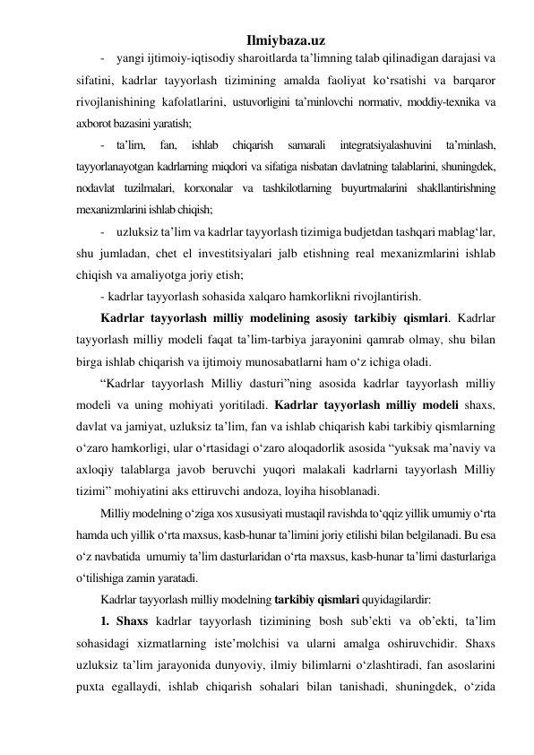 Ilmiybaza.uz 
- yangi ijtimoiy-iqtisodiy sharoitlarda ta’limning talab qilinadigan darajasi va 
sifatini, kadrlar tayyorlash tizimining amalda faoliyat ko‘rsatishi va barqaror 
rivojlanishining kafolatlarini, ustuvorligini ta’minlovchi normativ, moddiy-texnika va 
axborot bazasini yaratish; 
- ta’lim, 
fan, 
ishlab 
chiqarish 
samarali 
integratsiyalashuvini 
ta’minlash, 
tayyorlanayotgan kadrlarning miqdori va sifatiga nisbatan davlatning talablarini, shuningdek, 
nodavlat tuzilmalari, korxonalar va tashkilotlarning buyurtmalarini shakllantirishning 
mexanizmlarini ishlab chiqish; 
- uzluksiz ta’lim va kadrlar tayyorlash tizimiga budjetdan tashqari mablag‘lar, 
shu jumladan, chet el investitsiyalari jalb etishning real mexanizmlarini ishlab 
chiqish va amaliyotga joriy etish; 
- kadrlar tayyorlash sohasida xalqaro hamkorlikni rivojlantirish. 
Kadrlar tayyorlash milliy modelining asosiy tarkibiy qismlari. Kadrlar 
tayyorlash milliy modeli faqat ta’lim-tarbiya jarayonini qamrab olmay, shu bilan 
birga ishlab chiqarish va ijtimoiy munosabatlarni ham o‘z ichiga oladi.  
“Kadrlar tayyorlash Milliy dasturi”ning asosida kadrlar tayyorlash milliy 
modeli va uning mohiyati yoritiladi. Kadrlar tayyorlash milliy modeli shaxs, 
davlat va jamiyat, uzluksiz ta’lim, fan va ishlab chiqarish kabi tarkibiy qismlarning 
o‘zaro hamkorligi, ular o‘rtasidagi o‘zaro aloqadorlik asosida “yuksak ma’naviy va 
axloqiy talablarga javob beruvchi yuqori malakali kadrlarni tayyorlash Milliy 
tizimi” mohiyatini aks ettiruvchi andoza, loyiha hisoblanadi. 
Milliy modelning o‘ziga xos xususiyati mustaqil ravishda to‘qqiz yillik umumiy o‘rta 
hamda uch yillik o‘rta maxsus, kasb-hunar ta’limini joriy etilishi bilan belgilanadi. Bu esa 
o‘z navbatida  umumiy ta’lim dasturlaridan o‘rta maxsus, kasb-hunar ta’limi dasturlariga 
o‘tilishiga zamin yaratadi. 
Kadrlar tayyorlash milliy modelning tarkibiy qismlari quyidagilardir:  
1. Shaxs kadrlar tayyorlash tizimining bosh sub’ekti va ob’ekti, ta’lim 
sohasidagi xizmatlarning iste’molchisi va ularni amalga oshiruvchidir. Shaxs 
uzluksiz ta’lim jarayonida dunyoviy, ilmiy bilimlarni o‘zlashtiradi, fan asoslarini 
puxta egallaydi, ishlab chiqarish sohalari bilan tanishadi, shuningdek, o‘zida 
