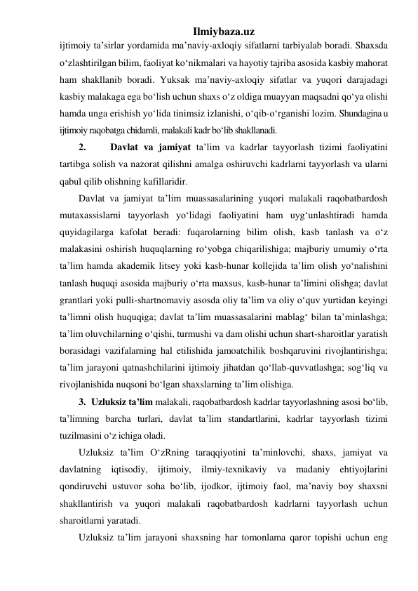 Ilmiybaza.uz 
ijtimoiy ta’sirlar yordamida ma’naviy-axloqiy sifatlarni tarbiyalab boradi. Shaxsda 
o‘zlashtirilgan bilim, faoliyat ko‘nikmalari va hayotiy tajriba asosida kasbiy mahorat 
ham shakllanib boradi. Yuksak ma’naviy-axloqiy sifatlar va yuqori darajadagi 
kasbiy malakaga ega bo‘lish uchun shaxs o‘z oldiga muayyan maqsadni qo‘ya olishi 
hamda unga erishish yo‘lida tinimsiz izlanishi, o‘qib-o‘rganishi lozim. Shundagina u 
ijtimoiy raqobatga chidamli, malakali kadr bo‘lib shakllanadi. 
2. 
 Davlat va jamiyat ta’lim va kadrlar tayyorlash tizimi faoliyatini 
tartibga solish va nazorat qilishni amalga oshiruvchi kadrlarni tayyorlash va ularni 
qabul qilib olishning kafillaridir. 
Davlat va jamiyat ta’lim muassasalarining yuqori malakali raqobatbardosh 
mutaxassislarni tayyorlash yo‘lidagi faoliyatini ham uyg‘unlashtiradi hamda 
quyidagilarga kafolat beradi: fuqarolarning bilim olish, kasb tanlash va o‘z 
malakasini oshirish huquqlarning ro‘yobga chiqarilishiga; majburiy umumiy o‘rta 
ta’lim hamda akademik litsey yoki kasb-hunar kollejida ta’lim olish yo‘nalishini 
tanlash huquqi asosida majburiy o‘rta maxsus, kasb-hunar ta’limini olishga; davlat 
grantlari yoki pulli-shartnomaviy asosda oliy ta’lim va oliy o‘quv yurtidan keyingi 
ta’limni olish huquqiga; davlat ta’lim muassasalarini mablag‘ bilan ta’minlashga; 
ta’lim oluvchilarning o‘qishi, turmushi va dam olishi uchun shart-sharoitlar yaratish 
borasidagi vazifalarning hal etilishida jamoatchilik boshqaruvini rivojlantirishga; 
ta’lim jarayoni qatnashchilarini ijtimoiy jihatdan qo‘llab-quvvatlashga; sog‘liq va 
rivojlanishida nuqsoni bo‘lgan shaxslarning ta’lim olishiga.  
3. Uzluksiz ta’lim malakali, raqobatbardosh kadrlar tayyorlashning asosi bo‘lib, 
ta’limning barcha turlari, davlat ta’lim standartlarini, kadrlar tayyorlash tizimi 
tuzilmasini o‘z ichiga oladi.  
Uzluksiz ta’lim O‘zRning taraqqiyotini ta’minlovchi, shaxs, jamiyat va 
davlatning iqtisodiy, ijtimoiy, ilmiy-texnikaviy va madaniy ehtiyojlarini 
qondiruvchi ustuvor soha bo‘lib, ijodkor, ijtimoiy faol, ma’naviy boy shaxsni 
shakllantirish va yuqori malakali raqobatbardosh kadrlarni tayyorlash uchun 
sharoitlarni yaratadi. 
Uzluksiz ta’lim jarayoni shaxsning har tomonlama qaror topishi uchun eng 
