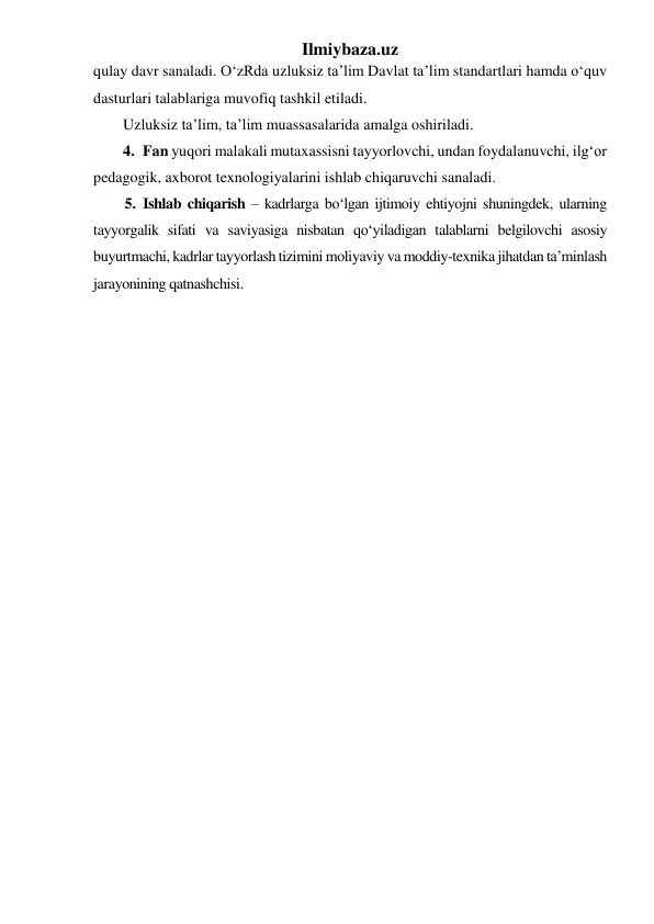 Ilmiybaza.uz 
qulay davr sanaladi. O‘zRda uzluksiz ta’lim Davlat ta’lim standartlari hamda o‘quv 
dasturlari talablariga muvofiq tashkil etiladi.  
Uzluksiz ta’lim, ta’lim muassasalarida amalga oshiriladi.  
4. Fan yuqori malakali mutaxassisni tayyorlovchi, undan foydalanuvchi, ilg‘or 
pedagogik, axborot texnologiyalarini ishlab chiqaruvchi sanaladi.  
5. Ishlab chiqarish – kadrlarga bo‘lgan ijtimoiy ehtiyojni shuningdek, ularning 
tayyorgalik sifati va saviyasiga nisbatan qo‘yiladigan talablarni belgilovchi asosiy 
buyurtmachi, kadrlar tayyorlash tizimini moliyaviy va moddiy-texnika jihatdan ta’minlash 
jarayonining qatnashchisi.  
 
 
 
 
