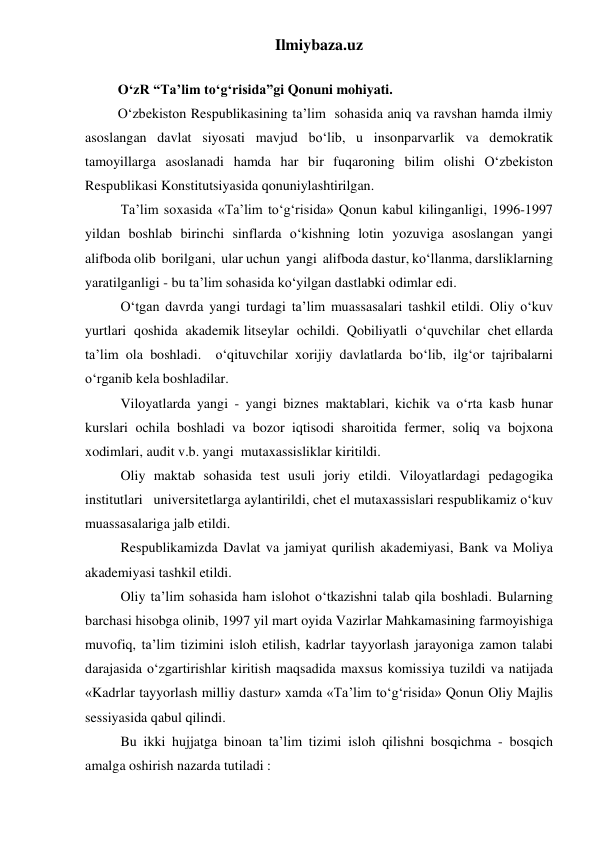 Ilmiybaza.uz 
 
O‘zR “Ta’lim to‘g‘risida”gi Qonuni mohiyati. 
O‘zbekiston Respublikasining ta’lim  sohasida aniq va ravshan hamda ilmiy 
asoslangan davlat siyosati mavjud bo‘lib, u insonparvarlik va demokratik 
tamoyillarga asoslanadi hamda har bir fuqaroning bilim olishi O‘zbekiston 
Respublikasi Konstitutsiyasida qonuniylashtirilgan. 
Ta’lim soxasida «Ta’lim to‘g‘risida» Qonun kabul kilinganligi, 1996-1997 
yildan boshlab birinchi sinflarda o‘kishning lotin yozuviga asoslangan yangi 
alifboda olib  borilgani,  ular uchun  yangi  alifboda dastur, ko‘llanma, darsliklarning 
yaratilganligi - bu ta’lim sohasida ko‘yilgan dastlabki odimlar edi. 
O‘tgan davrda yangi turdagi ta’lim muassasalari tashkil etildi. Oliy o‘kuv  
yurtlari  qoshida  akademik litseylar  ochildi.  Qobiliyatli  o‘quvchilar  chet ellarda 
ta’lim ola boshladi.  o‘qituvchilar xorijiy davlatlarda bo‘lib, ilg‘or tajribalarni 
o‘rganib kela boshladilar. 
Viloyatlarda yangi - yangi biznes maktablari, kichik va o‘rta kasb hunar 
kurslari ochila boshladi va bozor iqtisodi sharoitida fermer, soliq va bojxona 
xodimlari, audit v.b. yangi  mutaxassisliklar kiritildi. 
Oliy maktab sohasida test usuli joriy etildi. Viloyatlardagi pedagogika 
institutlari   universitetlarga aylantirildi, chet el mutaxassislari respublikamiz o‘kuv 
muassasalariga jalb etildi. 
Respublikamizda Davlat va jamiyat qurilish akademiyasi, Bank va Moliya 
akademiyasi tashkil etildi. 
Oliy ta’lim sohasida ham islohot o‘tkazishni talab qila boshladi. Bularning 
barchasi hisobga olinib, 1997 yil mart oyida Vazirlar Mahkamasining farmoyishiga 
muvofiq, ta’lim tizimini isloh etilish, kadrlar tayyorlash jarayoniga zamon talabi 
darajasida o‘zgartirishlar kiritish maqsadida maxsus komissiya tuzildi va natijada 
«Kadrlar tayyorlash milliy dastur» xamda «Ta’lim to‘g‘risida» Qonun Oliy Majlis 
sessiyasida qabul qilindi. 
Bu ikki hujjatga binoan ta’lim tizimi isloh qilishni bosqichma - bosqich 
amalga oshirish nazarda tutiladi : 
